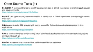 Open Source Tools (1)
BoDeGHA: A command-line tool to identify development bots in GitHub repositories by analysing pull request
and issue comments
https://github.com/mehdigolzadeh/BoDeGha
BoDeGiC: An (open source) command-line tool to identify bots in GitHub repositories by analysing git commit
messages
https://github.com/mehdigolzadeh/BoDeGiC
SQLInspect: A static SQL analyzer with plug-in support for Eclipse to inspect database usage in Java
applications
https://bitbucket.org/csnagy/sqlinspect
GAP: a command-line tool for forecasting future commit activity of contributors involved in software projects
distributed through git
https://github.com/AlexandreDecan/gap
ConPan: an open source command-line tool to inspect Docker containers
https://github.com/neglectos/ConPan
 