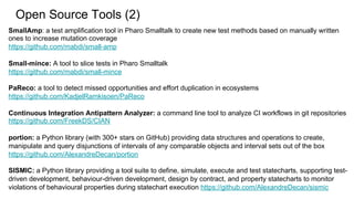SmallAmp: a test amplification tool in Pharo Smalltalk to create new test methods based on manually written
ones to increase mutation coverage
https://github.com/mabdi/small-amp
Small-mince: A tool to slice tests in Pharo Smalltalk
https://github.com/mabdi/small-mince
PaReco: a tool to detect missed opportunities and effort duplication in ecosystems
https://github.com/KadjelRamkisoen/PaReco
Continuous Integration Antipattern Analyzer: a command line tool to analyze CI workflows in git repositories
https://github.com/FreekDS/CIAN
portion: a Python library (with 300+ stars on GitHub) providing data structures and operations to create,
manipulate and query disjunctions of intervals of any comparable objects and interval sets out of the box
https://github.com/AlexandreDecan/portion
SISMIC: a Python library providing a tool suite to define, simulate, execute and test statecharts, supporting test-
driven development, behaviour-driven development, design by contract, and property statecharts to monitor
violations of behavioural properties during statechart execution https://github.com/AlexandreDecan/sismic
Open Source Tools (2)
 