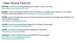 MUTAMA: a tool recommending MVNRepository tags for a given Java library
https://github.com/cvelazquezr/MUTAMA
RESICO: a tool for resolving the simple names of API types in incomplete code snippets (e.g., from Stack
Overflow) to their fully-qualified name https://github.com/cvelazquezr/RESICO
SCARE: a tool for extracting the structural changes between two releases of an Ansible role published on the
Ansible Galaxy ecosystem
https://github.com/ROpdebee/SCARE
LiFUSO: a tool for enumerating library features from its Stack Overflow posts
https://github.com/softwarelanguageslab/lifuso
HyDRa: a framework for hybrid polystore modeling and manipulation
https://github.com/gobertm/HyDRa
npmgraph: A tool for checking license compatibilities for npm packages
https://github.com/IlyasMakari/npmgraph.an
https://zenodo.org/record/5913761
Open Source Tools (3)
 