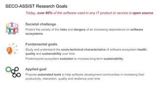 SECO-ASSIST Research Goals
Today, over 80% of the software used in any IT product or service is open source
Societal challenge
Protect the society of the risks and dangers of an increasing dependence on software
ecosystems
Fundamental goals
Study and understand the socio-technical characteristics of software ecosystem health,
quality and sustainability over time
Predict/assist ecosystem evolution to increase long-term sustainability
Applied goal
Propose automated tools to help software development communities in increasing their
productivity, interaction, quality and resilience over time
 