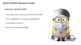 SECO-ASSIST Research Goals
Improve social health
Retain key project contributors and attract new ones
Predict abandoners and suggest replacements
Identify toxic contributors
Ensure sufficient team diversity
 