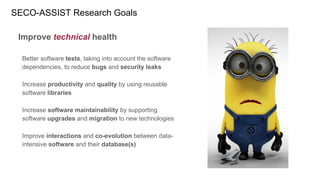 Improve technical health
Better software tests, taking into account the software
dependencies, to reduce bugs and security leaks
Increase productivity and quality by using reusable
software libraries
Increase software maintainability by supporting
software upgrades and migration to new technologies
Improve interactions and co-evolution between data-
intensive software and their database(s)
SECO-ASSIST Research Goals
 