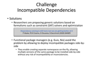 Challenge
Incompatible Dependencies
• Solutions
• Researchers are proposing generic solutions based on
formalisms such as constraint (SAT) solvers and optimisiation
• Functional package managers (e.g. Guix, Nix) avoid the
problem by allowing to deploy incompatible packages side-by-
side
• They enable creating separate namespaces on-the-fly, allowing
multiple versions of the same package to be installed side-by-side
without any risk of incompatibility or inconsistencies.
Dependency solving is still hard, but we are getting better at it
P Abate, R Di Cosmo, G Gousios, S Zacchiroli (2020) SANER
 