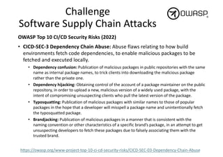 Challenge
Software Supply Chain Attacks
OWASP Top 10 CI/CD Security Risks (2022)
• CICD-SEC-3 Dependency Chain Abuse: Abuse flaws relating to how build
environments fetch code dependencies, to enable malicious packages to be
fetched and executed locally.
• Dependency confusion: Publication of malicious packages in public repositories with the same
name as internal package names, to trick clients into downloading the malicious package
rather than the private one.
• Dependency hijacking: Obtaining control of the account of a package maintainer on the public
repository, in order to upload a new, malicious version of a widely used package, with the
intent of compromising unsuspecting clients who pull the latest version of the package.
• Typosquatting: Publication of malicious packages with similar names to those of popular
packages in the hope that a developer will misspell a package name and unintentionally fetch
the typosquatted package.
• Brandjacking: Publication of malicious packages in a manner that is consistent with the
naming convention or other characteristics of a specific brand’s package, in an attempt to get
unsuspecting developers to fetch these packages due to falsely associating them with the
trusted brand.
https://owasp.org/www-project-top-10-ci-cd-security-risks/CICD-SEC-03-Dependency-Chain-Abuse
 