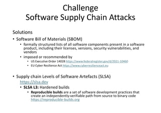 Challenge
Software Supply Chain Attacks
Solutions
• Software Bill of Materials (SBOM)
• formally structured lists of all software components present in a software
product, including their licenses, versions, security vulnerabilities, and
vendors
• imposed or recommended by
• US Executive Order 14028 https://www.federalregister.gov/d/2021-10460
• EU Cyber Resilience Act https://www.cyberresilienceact.eu
• Supply chain Levels of Software Artefacts (SLSA)
https://slsa.dev
• SLSA L3: Hardened builds
• Reproducible builds are a set of software development practices that
create an independently-verifiable path from source to binary code
https://reproducible-builds.org
 