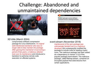 Challenge: Abandoned and
unmaintained dependencies
event-stream (November 2018)
maintenance of the npm package was
unknowingly handed over to a malicious
developer who subsequently modified the
package to include code for stealing crypto-
coins. The malicious package had been added
as a dependency to version 3.3.6 of the
popular package event-stream. The malicious
package, called flatmap-stream, contained an
encrypted payload that stole bitcoins from
certain applications.
XZ-Utils (March 2024)
compromised software compression
package for Linux distributions. Its original
well-intentioned maintainer who was no
longer able to fully maintain the package.
After gaining this maintainer’s trust during a
period of two years, a malicious attacker
took over its maintenance and introduced a
backdoor to authorise remote code
execution on affected systems.
 