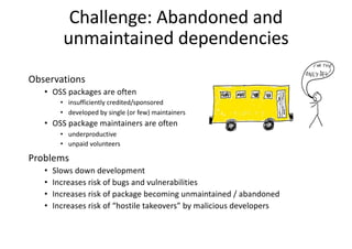 Challenge: Abandoned and
unmaintained dependencies
Observations
• OSS packages are often
• insufficiently credited/sponsored
• developed by single (or few) maintainers
• OSS package maintainers are often
• underproductive
• unpaid volunteers
Problems
• Slows down development
• Increases risk of bugs and vulnerabilities
• Increases risk of package becoming unmaintained / abandoned
• Increases risk of “hostile takeovers” by malicious developers
 