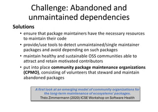 Challenge: Abandoned and
unmaintained dependencies
Solutions
• ensure that package maintainers have the necessary resources
to maintain their code
• provide/use tools to detect unmaintained/single maintainer
packages and avoid depending on such packages
• maintain healthy and sustainable OSS communities able to
attract and retain motivated contributors
• put into place community package maintenance organizations
(CPMO), consisting of volunteers that steward and maintain
abandoned packages
A first look at an emerging model of community organizations for
the long-term maintenance of ecosystems' packages.
Théo Zimmermann (2020) ICSE Workshop on Software Health
 