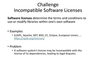 Challenge
Incompatible Software Licenses
Software licenses determine the terms and conditions to
use or modify libraries within one’s own software
• Examples
• (L)GPL, Apache, MIT, BSD, CC, Eclipse, European Union, ...
https://spdx.org/licenses/
• Problem
• A software system’s license may be incompatible with the
license of its dependencies, leading to legal disputes
 