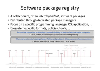 Software package registry
• A collection of, often interdependent, software packages
• Distributed through dedicated package managers
• Focus on a specific programming language, OS, application, ...
• Ecosystem-specific formats, policies, tools, ...
© 2019 Théo Zimmermann. Challenges in the collaborative evolution of a proof language and its ecosystem. PhD dissertation, Université de Paris
An empirical comparison of dependency network evolution in seven software packaging ecosystems
A Decan, T Mens, P Grosjean (2019) Empirical Software Engineering
When and how to make breaking changes: Policies and practices in 18 open source software ecosystems
C Kästner, J Herbsleb, F Thung, T Mens (2021) ACM TOSEM
 