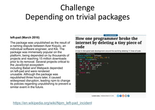 Challenge
Depending on trivial packages
left-pad (March 2016)
The package was unpublished as the result of
a naming dispute between Azer Koçulu, an
individual software engineer, and Kik. The
package was immensely popular on the
platform, being depended on by thousands of
projects and reaching 15 million downloads
prior to its removal. Several projects critical to
the JavaScript ecosystem
including Babel and Webpack depended
on left-pad and were rendered
unusable. Although the package was
republished three hours later, it caused
widespread disruption, leading npm to change
its policies regarding unpublishing to prevent a
similar event in the future.
https://en.wikipedia.org/wiki/Npm_left-pad_incident
 