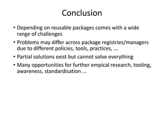 Conclusion
• Depending on reusable packages comes with a wide
range of challenges
• Problems may differ across package registries/managers
due to different policies, tools, practices, ...
• Partial solutions exist but cannot solve everything
• Many opportunities for further empical research, tooling,
awareness, standardisation ...
 