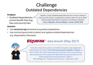 Challenge
Outdated Dependencies
Problem
• Outdated dependencies
cannot benefit from bug
fixes and security fixes
“attackers entered its system in mid-May through a web-application
vulnerability (CVE-2017-5638) that had a patch available in March. In
other words, the credit-reporting giant had more than two months to
take precautions that would have defended the personal data of 143
million people from being exposed. It didn’t.”
Wired Magazine, “Equifax Has No Excuse”, September 2017
data breach (May 2017)
Solution
• Use technical lag framework to quantify outdatedness
• Use monitoring and tools to detect and update outdated dependencies
(e.g. Dependabot, Renovate)
“systems using outdated dependencies four times as likely to
have security issues as opposed to systems that are up-to-date”
Measuring Dependency Freshness in Software Systems
J Cox, E Bouwers, M van Eekelen, J Visser. (2015) ICSE
 