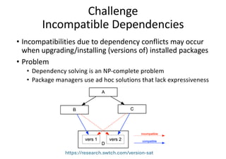 Challenge
Incompatible Dependencies
• Incompatibilities due to dependency conflicts may occur
when upgrading/installing (versions of) installed packages
• Problem
• Dependency solving is an NP-complete problem
• Package managers use ad hoc solutions that lack expressiveness
https://research.swtch.com/version-sat
 