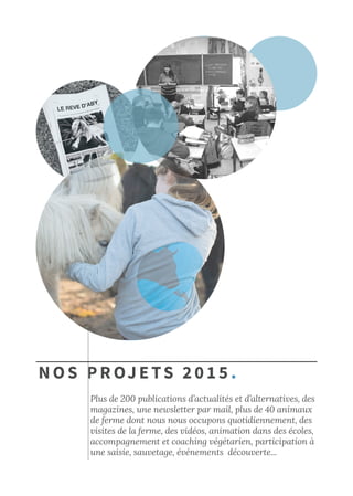 Nos projets 2015.
Plus de 200 publications d’actualités et d’alternatives, des
magazines, une newsletter par mail, plus de 40 animaux
de ferme dont nous nous occupons quotidiennement, des
visites de la ferme, des vidéos, animation dans des écoles,
accompagnement et coaching végétarien, participation à
une saisie, sauvetage, événements découverte...
 