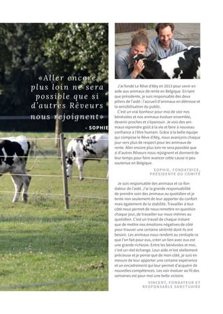 «Aller encore
plus loin ne sera
possible que si
d’autres Rêveurs
nous rejoignent»
- SOPHIE
J’ai fondé Le Rêve d’Aby en 2013 pour venir en
aide aux animaux de rente en Belgique. En tant
que présidente, je suis responsable des deux
piliers de l’asbl : l’accueil d’animaux en détresse et
la sensibilisation du public.
C’est un vrai bonheur pour moi de voir nos
bénévoles et nos animaux évoluer ensemble,
devenir proches et s’épanouir. Je vois des ani-
maux reprendre goût à la vie et faire à nouveau
confiance à l’être humain. Grâce à la belle équipe
qui compose le Rêve d’Aby, nous avançons chaque
jour vers plus de respect pour les animaux de
rente. Aller encore plus loin ne sera possible que
si d’autres Rêveurs nous rejoignent et donnent de
leur temps pour faire avancer cette cause si peu
soutenue en Belgique.
SOPHIE, FONDATRICE,
Présidente du comité
VINCENT, fondateur ET
Responsable SANCTUAIRE
Je suis responsable des animaux et co-fon-
dateur de l’asbl. J’ai la grande responsabilité
de prendre soin des animaux au quotidien et je
tente non seulement de leur apporter du confort
mais également de la stabilité. Travailler à leur
côté nous permet de nous remettre en question
chaque jour, de travailler sur nous-mêmes au
quotidien. C’est un travail de chaque instant
que de mettre nos émotions négatives de côté
pour trouver une certaine sérénité dont ils ont
besoin. Les animaux nous rendent au centuple ce
que l’on fait pour eux, créer un lien avec eux est
une grande richesse. Entre les bénévoles et moi,
c’est un réel échange. Leur aide m’est réellement
précieuse et je pense que de mon côté, je suis en
mesure de leur apporter une certaine expérience
et un encadrement qui leur permet d’acquérir de
nouvelles compétences. Les voir évoluer au fil des
semaines est pour moi une belle victoire.
 
