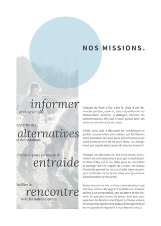 L’équipe du Rêve d’Aby a fait le choix d’une dé-
marche positive, ouverte, sans culpabilisation ou
diabolisation. Amorcer le dialogue, informer les
consommateurs afin que chacun puisse faire ses
choix en connaissance de cause.
informer
alternatives
entraide
rencontre
L’ASBL vous aide à découvrir les nombreuses et
parfois surprenantes alternatives qui faciliteront
votre transition vers une autre alimentation ou un
autre mode de vie si tel est votre choix. Un change-
ment qui s’opère dans la joie et la bonne humeur !
Partager ses découvertes, ses expériences, trans-
mettre ses connaissances à ceux qui le souhaitent.
Le Rêve d’Aby est le lieu idéal pour se rencontrer
et partager dans le respect de chacun. Un réseau
d’entraide permet de ne pas s’isoler dans ses pro-
pres certitudes et de rester dans une dynamique
d’amélioration permanente.
Venez rencontrer nos animaux ambassadeurs qui
ont tous connu l’élevage et l’exploitation. Chaque
animal a sa personnalité, son caractère et son his-
toire. En passant un peu de temps avec eux, vous
apprenez les besoins spécifiques à chaque espèce
etcomprenezrapidementenquoil’élevageintensif
est incapable de répondre à leurs besoins vitaux.
Nos MISSIONS.
et conscientiser
apporter des
et des solutions
mettre en place un réseau d’
faciliter la
avec les autres espèces
 