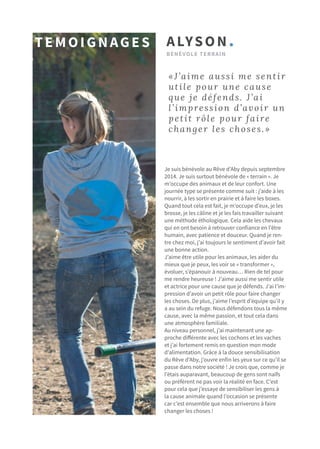 Je suis bénévole au Rêve d’Aby depuis septembre
2014. Je suis surtout bénévole de « terrain ». Je
m’occupe des animaux et de leur confort. Une
journée type se présente comme suit : j’aide à les
nourrir, à les sortir en prairie et à faire les boxes.
Quand tout cela est fait, je m’occupe d’eux, je les
brosse, je les câline et je les fais travailler suivant
une méthode éthologique. Cela aide les chevaux
qui en ont besoin à retrouver confiance en l’être
humain, avec patience et douceur. Quand je ren-
tre chez moi, j’ai toujours le sentiment d’avoir fait
une bonne action.
J’aime être utile pour les animaux, les aider du
mieux que je peux, les voir se « transformer »,
évoluer, s’épanouir à nouveau… Rien de tel pour
me rendre heureuse ! J’aime aussi me sentir utile
et actrice pour une cause que je défends. J’ai l’im-
pression d’avoir un petit rôle pour faire changer
les choses. De plus, j’aime l’esprit d’équipe qu’il y
a au sein du refuge. Nous défendons tous la même
cause, avec la même passion, et tout cela dans
une atmosphère familiale.
Au niveau personnel, j’ai maintenant une ap-
proche différente avec les cochons et les vaches
et j’ai fortement remis en question mon mode
d’alimentation. Grâce à la douce sensibilisation
du Rêve d’Aby, j’ouvre enfin les yeux sur ce qu’il se
passe dans notre société ! Je crois que, comme je
l’étais auparavant, beaucoup de gens sont naïfs
ou préfèrent ne pas voir la réalité en face. C’est
pour cela que j’essaye de sensibiliser les gens à
la cause animale quand l’occasion se présente
car c’est ensemble que nous arriverons à faire
changer les choses !
«J’aime aussi me sentir
utile pour une cause
que je défends. J’ai
l’impression d’avoir un
petit rôle pour faire
changer les choses.»
ALYSON.
bénévole terrain
Temoignages
 