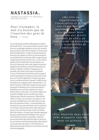Je suis bénévole au Rêve d'Aby depuis le début
de l’année 2013. J’ai commencé par assister l’asbl
dans les sauvetages abattoirs et puis j’ai compris
que je pouvais avoir plus d’impact sur tout ce qui
était sensibilisation. Il s’agit en fait de toutes les
fonctions de support comme la communication,
la sensibilisation en tant que telle, l’organisation,
l’organisation d’événements, etc. Je suis ensuite
passée comme bénévole communication, où
j’ai eu la chance de créer avec Sophie le premier
magazine de l’asbl qui a touché 200 personnes.
Ensuite, Isabelle a renforcé l’équipe pour la
seconde, puis Anne-Laure pour la troisième.
C’est un travail dont j’aime bien parler puisqu’il
montre quel genre d’impact on peut avoir d’une
part, et il montre également l’impact que peut
avoir le renforcement de l’équipe. Il suffit de voir
l’évolution du magazine pour comprendre ! J’ai
fait le travail sur l’identité visuelle ensuite avant
de passer le flambeau de la communication à
Isabelle qui est vraiment supérieure et qui a
donné l’âme à cette asbl. J’ai ensuite migré vers
la partie stratégie où j’ai travaillé avec toute
l’équipe pour donner naissance à l’identité de
l’asbl, sa vision, ses missions, ses valeurs. Il est
plus que probable que mon rôle évolue encore
dans les prochains temps. J’ai des boulots très
intenses et assez peu de temps mais je continue
à m’investir corps et âme dans cette asbl parce
que je crois à son but et que j’aime la manière
dont elle évolue. Je trouve que l’équipe regroupe
des gens absolument formidables avec qui j’ai
énormément de plaisir à travailler. L’asbl me
permet de relever des défis de taille et j’aime ça.
Ce qui rend mon bénévolat possible, étant donné
mes contraintes de temps, c’est le fait qu’un
bénévolat ponctuel (tant qu’il est sérieux) est tout
à fait envisageable.
NASTASSIA.
MEMBRE DU COMITé et bénévole
SENSIBILISATION
Pour triompher, le
mal n’a besoin que de
l’inaction des gens de
bien. - Burke
«Être bénévole dans cette
ASBL m’apporte énormé-
ment en sérénité.»
CORINNE
«Ma fille va
régulièrement à
l’association et je l’ai
vue s’épanouir non
seulement au contact
des animaux mais
également aux divers
contacts qu’elle a pu
établir avec les bénévoles
et les responsables de
l’association.»
PASCALE
 