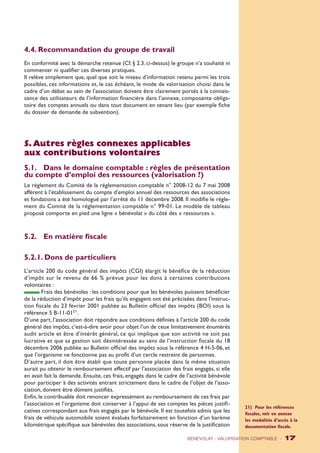 4.4. Recommandation du groupe de travail 
En conformité avec la démarche retenue (Cf. § 2.3. ci-dessus) le groupe n’a souhaité ni 
commenter ni qualifier ces diverses pratiques. 
Il relève simplement que, quel que soit le niveau d’information retenu parmi les trois 
possibles, ces informations et, le cas échéant, le mode de valorisation choisi dans le 
cadre d’un débat au sein de l’association doivent être clairement portés à la connais-sance 
des utilisateurs de l’information financière dans l’annexe, composante obliga-toire 
des comptes annuels ou dans tout document en tenant lieu (par exemple fiche 
du dossier de demande de subvention). 
5. Autres règles connexes applicables 
aux contributions volontaires 
5.1. Dans le domaine comptable : règles de présentation 
du compte d’emploi des ressources (valorisation ?) 
Le règlement du Comité de la réglementation comptable n° 2008-12 du 7 mai 2008 
afférent à l’établissement du compte d’emploi annuel des ressources des associations 
et fondations a été homologué par l’arrêté du 11 décembre 2008. Il modifie le règle-ment 
du Comité de la réglementation comptable n° 99-01. Le modèle de tableau 
proposé comporte en pied une ligne « bénévolat » du côté des « ressources ». 
5.2. En matière fiscale 
5.2.1. Dons de particuliers 
L’article 200 du code général des impôts (CGI) élargit le bénéfice de la réduction 
d’impôt sur le revenu de 66 % prévue pour les dons à certaines contributions 
volontaires : 
Frais des bénévoles : les conditions pour que les bénévoles puissent bénéficier 
de la réduction d’impôt pour les frais qu’ils engagent ont été précisées dans l’instruc-tion 
fiscale du 23 février 2001 publiée au Bulletin officiel des impôts (BOI) sous la 
référence 5 B-11-0121. 
D’une part, l’association doit répondre aux conditions définies à l’article 200 du code 
général des impôts, c’est-à-dire avoir pour objet l’un de ceux limitativement énumérés 
audit article et être d’intérêt général, ce qui implique que son activité ne soit pas 
lucrative et que sa gestion soit désintéressée au sens de l’instruction fiscale du 18 
décembre 2006 publiée au Bulletin officiel des impôts sous la référence 4 H-5-06, et 
que l’organisme ne fonctionne pas au profit d’un cercle restreint de personnes. 
D’autre part, il doit être établi que toute personne placée dans la même situation 
aurait pu obtenir le remboursement effectif par l’association des frais engagés, si elle 
en avait fait la demande. Ensuite, ces frais, engagés dans le cadre de l’activité bénévole 
pour participer à des activités entrant strictement dans le cadre de l’objet de l’asso-ciation, 
doivent être dûment justifiés. 
Enfin, le contribuable doit renoncer expressément au remboursement de ces frais par 
l’association et l’organisme doit conserver à l’appui de ses comptes les pièces justifi-catives 
correspondant aux frais engagés par le bénévole. Il est toutefois admis que les 
frais de véhicule automobile soient évalués forfaitairement en fonction d’un barème 
kilométrique spécifique aux bénévoles des associations, sous réserve de la justification 
21) Pour les références 
fiscales, voir en annexe 
les modalités d’accès à la 
documentation fiscale. 
BÉNÉVOLAT : VALORISATION COMPTABLE - 17 
 