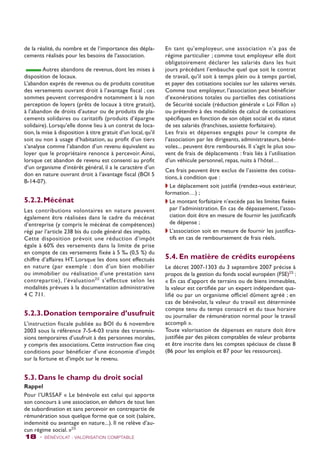 de la réalité, du nombre et de l’importance des dépla-cements 
réalisés pour les besoins de l’association. 
Autres abandons de revenus, dont les mises à 
disposition de locaux. 
L’abandon exprès de revenus ou de produits constitue 
des versements ouvrant droit à l’avantage fiscal ; ces 
sommes peuvent correspondre notamment à la non 
perception de loyers (prêts de locaux à titre gratuit), 
à l’abandon de droits d’auteur ou de produits de pla-cements 
solidaires ou caritatifs (produits d’épargne 
solidaire). Lorsqu’elle donne lieu à un contrat de loca-tion, 
la mise à disposition à titre gratuit d’un local, qu’il 
soit ou non à usage d’habitation, au profit d’un tiers 
s’analyse comme l’abandon d’un revenu équivalent au 
loyer que le propriétaire renonce à percevoir. Ainsi, 
lorsque cet abandon de revenu est consenti au profit 
d’un organisme d’intérêt général, il a le caractère d’un 
don en nature ouvrant droit à l’avantage fiscal (BOI 5 
B-14-07). 
5.2.2. Mécénat 
Les contributions volontaires en nature peuvent 
également être réalisées dans le cadre du mécénat 
d’entreprise (y compris le mécénat de compétences) 
régi par l’article 238 bis du code général des impôts. 
Cette disposition prévoit une réduction d’impôt 
égale à 60% des versements dans la limite de prise 
en compte de ces versements fixée à 5 ‰ (0,5 %) du 
chiffre d’affaires HT. Lorsque les dons sont effectués 
en nature (par exemple : don d’un bien mobilier 
ou immobilier ou réalisation d’une prestation sans 
contrepartie), l’évaluation22 s’effectue selon les 
modalités prévues à la documentation administrative 
4 C 711. 
5.2.3. Donation temporaire d’usufruit 
L’instruction fiscale publiée au BOI du 6 novembre 
2003 sous la référence 7-S-4-03 traite des transmis-sions 
temporaires d’usufruit à des personnes morales, 
y compris des associations. Cette instruction fixe cinq 
conditions pour bénéficier d’une économie d’impôt 
sur la fortune et d’impôt sur le revenu. 
5.3. Dans le champ du droit social 
Rappel 
Pour l’URSSAF « Le bénévole est celui qui apporte 
son concours à une association, en dehors de tout lien 
de subordination et sans percevoir en contrepartie de 
rémunération sous quelque forme que ce soit (salaire, 
indemnité ou avantage en nature...). Il ne relève d’au-cun 
régime social. »23 
En tant qu’employeur, une association n’a pas de 
régime particulier ; comme tout employeur elle doit 
obligatoirement déclarer les salariés dans les huit 
jours précédant l’embauche quel que soit le contrat 
de travail, qu’il soit à temps plein ou à temps partiel, 
et payer des cotisations sociales sur les salaires versés. 
Comme tout employeur, l’association peut bénéficier 
d’exonérations totales ou partielles des cotisations 
de Sécurité sociale (réduction générale « Loi Fillon ») 
ou prétendre à des modalités de calcul de cotisations 
spécifiques en fonction de son objet social et du statut 
de ses salariés (franchises, assiette forfaitaire). 
Les frais et dépenses engagés pour le compte de 
l’association par les dirigeants, administrateurs, béné-voles... 
peuvent être remboursés. Il s’agit le plus sou-vent 
de frais de déplacements : frais liés à l’utilisation 
d’un véhicule personnel, repas, nuits à l’hôtel… 
Ces frais peuvent être exclus de l’assiette des cotisa-tions, 
à condition que : 
w Le déplacement soit justifié (rendez-vous extérieur, 
formation…) ; 
w Le montant forfaitaire n’excède pas les limites fixées 
par l’administration. En cas de dépassement, l’asso-ciation 
doit être en mesure de fournir les justificatifs 
de dépense ; 
w L’association soit en mesure de fournir les justifica-tifs 
en cas de remboursement de frais réels. 
5.4. En matière de crédits européens 
Le décret 2007-1303 du 3 septembre 2007 précise à 
propos de la gestion du fonds social européen (FSE)23 : 
« En cas d’apport de terrains ou de biens immeubles, 
la valeur est certifiée par un expert indépendant qua-lifié 
ou par un organisme officiel dûment agréé ; en 
cas de bénévolat, la valeur du travail est déterminée 
compte tenu du temps consacré et du taux horaire 
ou journalier de rémunération normal pour le travail 
accompli ». 
Toute valorisation de dépenses en nature doit être 
justifiée par des pièces comptables de valeur probante 
et être inscrite dans les comptes spéciaux de classe 8 
(86 pour les emplois et 87 pour les ressources). 
18 - BÉNÉVOLAT : VALORISATION Comptable 
 
