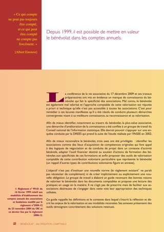 La conférence de la vie associative du 17 décembre 2009 et ses travaux 
préparatoires ont mis en évidence un manque de connaissance du bé-névolat 
« Ce qui compte 
ne peut pas toujours 
être compté, 
et ce qui peut 
être compté 
ne compte pas 
forcément. » 
[Albert Einstein] 
2 - BÉNÉVOLAT : VALORISATION Comptable 
qui fait la spécificité des associations. Mal connu, le bénévolat 
est également mal valorisé et l’approche comptable de cette valorisation est réputée 
a priori si technique qu’elle n’est pas accessible à toutes les associations. C’est pour 
remédier à ces lacunes manifestes qu’il a été résolu de conduire plusieurs démarches 
convergentes visant à sa meilleure connaissance, sa reconnaissance et sa valorisation. 
Afin de mieux identifier, notamment au travers du bénévolat, la plus-value associative, 
une démarche d’amélioration de la connaissance a été confiée à un groupe de travail du 
Conseil national de l’information statistique. Elle devrait pouvoir s’appuyer sur une en-quête 
conduite par la DREES qui prend la suite de l’étude réalisée par l’INSEE en 2002. 
Afin de mieux reconnaître le bénévolat, trois axes ont été privilégiés : identifier les 
associations comme des lieux d’acquisition de compétences originales qui font appel 
à des logiques de négociation et de conduite de projet dans un contexte d’activité 
bénévole, adapter l’outil financier destiné au soutien d’actions de formation des bé-névoles 
aux spécificités de ces formations et enfin proposer des outils de valorisation 
comptable de cette contribution volontaire particulière que représente le bénévolat 
(un rappel d’autres types de contributions volontaires figure en annexe). 
L’objectif n’est pas d’instituer une nouvelle norme (le règlement existant1 ne paraît 
pas nécessiter de complément) ni de créer implicitement ou explicitement une nou-velle 
obligation. Le groupe de travail a élaboré un guide recensant des bonnes raisons 
de valoriser le bénévolat dans les documents comptables et propose une lecture des 
pratiques en usage en la matière. Il ne s’agit pas de prescrire mais de faciliter aux as-sociations 
désireuses de s’engager dans cette voie leur appropriation des techniques 
utilisées. 
Ce guide rappelle les définitions et le contexte dans lequel s’inscrit la réflexion et dé-crit 
les enjeux de la valorisation et ses modalités recensées. Ses annexes présentent des 
outils témoignant concrètement des solutions retenues. 
1- Règlement n° 99-01 du 
16 février 1999 relatif aux 
modalités d’établissement des 
comptes annuels des associations 
et fondations modifié par le 
règlement n°2004-12 
du 23 novembre 2004 du CRC et 
en dernier lieu par le règlement 
2008-12. 
Depuis 1999, il est possible de mettre en valeur 
le bénévolat dans les comptes annuels. 
 