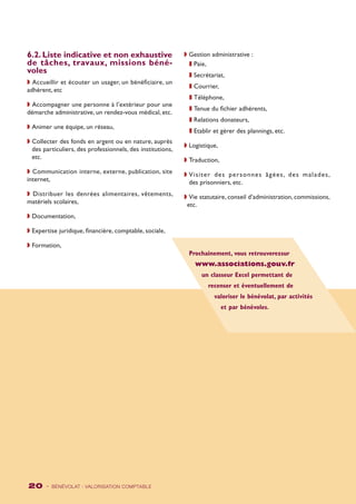 Prochainement, vous retrouverezsur 
www.associations.gouv.fr 
un classeur Excel permettant de 
recenser et éventuellement de 
valoriser le bénévolat, par activités 
et par bénévoles. 
6.2. Liste indicative et non exhaustive 
de tâches, travaux, missions béné-voles 
w Accueillir et écouter un usager, un bénéficiaire, un 
adhérent, etc 
w Accompagner une personne à l’extérieur pour une 
démarche administrative, un rendez-vous médical, etc. 
w Animer une équipe, un réseau, 
w Collecter des fonds en argent ou en nature, auprès 
des particuliers, des professionnels, des institutions, 
etc. 
w Communication interne, externe, publication, site 
internet, 
w Distribuer les denrées alimentaires, vêtements, 
matériels scolaires, 
w Documentation, 
w Expertise juridique, financière, comptable, sociale, 
w Formation, 
20 - BÉNÉVOLAT : VALORISATION Comptable 
w Gestion administrative : 
z Paie, 
z Secrétariat, 
z Courrier, 
z Téléphone, 
z Tenue du fichier adhérents, 
z Relations donateurs, 
z Etablir et gérer des plannings, etc. 
w Logistique, 
w Traduction, 
w Vi s i ter des per sonnes âgées , des malades , 
des prisonniers, etc. 
w Vie statutaire, conseil d’administration, commissions, 
etc. 
 