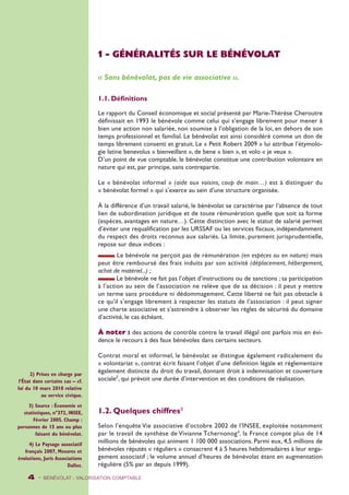 2) Prises en charge par 
l’État dans certains cas – cf. 
loi du 10 mars 2010 relative 
au service civique. 
3) Source : Économie et 
statistiques, n°372, INSEE, 
Février 2005. Champ : 
personnes de 15 ans ou plus 
faisant du bénévolat. 
4) Le Paysage associatif 
français 2007, Mesures et 
évolutions, Juris Associations 
Dalloz. 
1 - GÉNÉRALITÉS SUR LE BÉNÉVOLAT 
« Sans bénévolat, pas de vie associative ». 
1.1. Définitions 
Le rapport du Conseil économique et social présenté par Marie-Thérèse Cheroutre 
définissait en 1993 le bénévole comme celui qui s’engage librement pour mener à 
bien une action non salariée, non soumise à l’obligation de la loi, en dehors de son 
temps professionnel et familial. Le bénévolat est ainsi considéré comme un don de 
temps librement consenti et gratuit. Le « Petit Robert 2009 » lui attribue l’étymolo-gie 
latine benevolus « bienveillant », de bene « bien », et volo « je veux ». 
D’un point de vue comptable, le bénévolat constitue une contribution volontaire en 
nature qui est, par principe, sans contrepartie. 
Le « bénévolat informel » (aide aux voisins, coup de main…) est à distinguer du 
« bénévolat formel » qui s’exerce au sein d’une structure organisée. 
À la différence d’un travail salarié, le bénévolat se caractérise par l’absence de tout 
lien de subordination juridique et de toute rémunération quelle que soit sa forme 
(espèces, avantages en nature…). Cette distinction avec le statut de salarié permet 
d’éviter une requalification par les URSSAF ou les services fiscaux, indépendamment 
du respect des droits reconnus aux salariés. La limite, purement jurisprudentielle, 
repose sur deux indices : 
Le bénévole ne perçoit pas de rémunération (en espèces ou en nature) mais 
peut être remboursé des frais induits par son activité (déplacement, hébergement, 
achat de matériel...) ; 
Le bénévole ne fait pas l’objet d’instructions ou de sanctions ; sa participation 
à l’action au sein de l’association ne relève que de sa décision : il peut y mettre 
un terme sans procédure ni dédommagement. Cette liberté ne fait pas obstacle à 
ce qu’il s’engage librement à respecter les statuts de l’association : il peut signer 
une charte associative et s’astreindre à observer les règles de sécurité du domaine 
d’activité, le cas échéant. 
À noter : des actions de contrôle contre le travail illégal ont parfois mis en évi-dence 
le recours à des faux bénévoles dans certains secteurs. 
Contrat moral et informel, le bénévolat se distingue également radicalement du 
« volontariat », contrat écrit faisant l’objet d’une définition légale et réglementaire 
également distincte du droit du travail, donnant droit à indemnisation et couverture 
sociale2, qui prévoit une durée d’intervention et des conditions de réalisation. 
1.2. Quelques chiffres3 
Selon l’enquête Vie associative d’octobre 2002 de l’INSEE, exploitée notamment 
par le travail de synthèse de Vivianne Tchernonog4, la France compte plus de 14 
millions de bénévoles qui animent 1 100 000 associations. Parmi eux, 4,5 millions de 
bénévoles réputés « réguliers » consacrent 4 à 5 heures hebdomadaires à leur enga-gement 
associatif ; le volume annuel d’heures de bénévolat étant en augmentation 
régulière (5% par an depuis 1999). 
4 - BÉNÉVOLAT : VALORISATION Comptable 
 