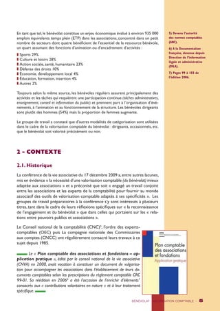 En tant que tel, le bénévolat constitue un enjeu économique évalué à environ 935 000 
emplois équivalents temps plein (ETP) dans les associations, concentré dans un petit 
nombre de secteurs dont quatre bénéficient de l’essentiel de la ressource bénévole, 
un quart assumant des fonctions d’animation ou d’encadrement d’activités : 
z Sports 29% 
z Culture et loisirs 28% 
z Action sociale, santé, humanitaire 23% 
z Défense des droits 10% 
z Économie, développement local 4% 
z Éducation, formation, insertion 4% 
z Autres 2% 
Toujours selon la même source, les bénévoles réguliers assurent principalement des 
activités et les tâches qui requièrent une participation continue (tâches administratives, 
enseignement, conseil et information du public) et prennent part à l’organisation d’évé-nements, 
à l’animation et au fonctionnement de la structure. Les bénévoles dirigeants 
sont plutôt des hommes (54%) mais la proportion de femmes augmente. 
Le groupe de travail a constaté que d’autres modalités de catégorisation sont utilisées 
dans le cadre de la valorisation comptable du bénévolat : dirigeants, occasionnels, etc. 
que le bénévolat soit valorisé précisément ou non. 
BÉNÉVOLAT : VALORISATION COMPTABLE - 5 
2 - CONTEXTE 
2.1. Historique 
La conférence de la vie associative du 17 décembre 2009 a, entre autres lacunes, 
mis en évidence « la nécessité d’une valorisation comptable (du bénévolat) mieux 
adaptée aux associations » et a préconisé que soit « engagé un travail conjoint 
entre les associations et les experts de la comptabilité pour fournir au monde 
associatif des outils de valorisation comptable adaptés à ses spécificités ». Les 
groupes de travail préparatoires à la conférence s’y sont intéressés à plusieurs 
titres, tant dans le cadre de leurs réflexions spécifiques sur « la reconnaissance 
de l’engagement et du bénévolat » que dans celles qui portaient sur les « rela-tions 
entre pouvoirs publics et associations ». 
Le Conseil national de la comptabilité (CNC)5, l’ordre des experts-comptables 
(OEC) puis La compagnie nationale des Commissaires 
aux comptes (CNCC) ont régulièrement consacré leurs travaux à ce 
sujet depuis 1985. 
Le « Plan comptable des associations et fondations – ap-plication 
pratique », édité par le conseil national de la vie associative 
(CNVA) en 2000, avait vocation à constituer un document de vulgarisa-tion 
pour accompagner les associations dans l’établissement de leurs do-cuments 
comptables selon les prescriptions du règlement comptable CRC 
99-01. Sa réédition en 20066 a été l’occasion de l’enrichir d’éléments7 
consacrés aux « contributions volontaires en nature » et à leur traitement 
spécifique. 
5) Devenu l’autorité 
des normes comptables 
(ANC). 
6) A la Documentation 
française, devenue depuis 
Direction de l’information 
légale et administrative 
(DILA). 
7) Pages 99 à 103 de 
l’édition 2006. 
 