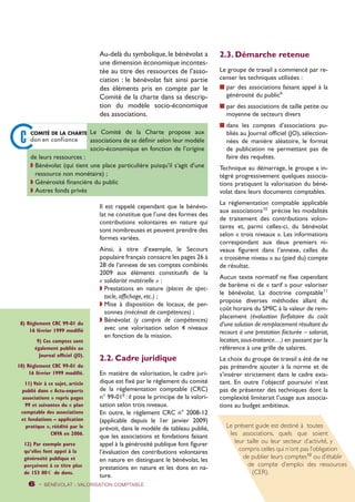 Au-delà du symbolique, le bénévolat a 
une dimension économique incontes-tée 
au titre des ressources de l’asso-ciation 
: le bénévolat fait ainsi partie 
des éléments pris en compte par le 
Comité de la charte dans sa descrip-tion 
du modèle socio-économique 
des associations. 
Il est rappelé cependant que le bénévo-lat 
ne constitue que l’une des formes des 
contributions volontaires en nature qui 
sont nombreuses et peuvent prendre des 
formes variées. 
Ainsi, à titre d’exemple, le Secours 
populaire français consacre les pages 26 à 
28 de l’annexe de ses comptes combinés 
2009 aux éléments constitutifs de la 
« solidarité matérielle » : 
w Prestations en nature (places de spec-tacle, 
affichage, etc.) ; 
w Mise à disposition de locaux, de per-sonnes 
(mécénat de compétences) ; 
w Bénévolat (y compris de compétences) 
avec une valorisation selon 4 niveaux 
en fonction de la mission. 
2.2. Cadre juridique 
En matière de valorisation, le cadre juri-dique 
est fixé par le règlement du comité 
de la réglementation comptable (CRC) 
n° 99-018 : il pose le principe de la valori-sation 
selon trois niveaux. 
En outre, le règlement CRC n° 2008-12 
(applicable depuis le 1er janvier 2009) 
prévoit, dans le modèle de tableau publié, 
que les associations et fondations faisant 
appel à la générosité publique font figurer 
l’évaluation des contributions volontaires 
en nature en distinguant le bénévolat, les 
prestations en nature et les dons en na-ture. 
6 - BÉNÉVOLAT : VALORISATION Comptable 
2.3. Démarche retenue 
Le groupe de travail a commencé par re-censer 
les techniques utilisées : 
n par des associations faisant appel à la 
générosité du public9 
n par des associations de taille petite ou 
moyenne de secteurs divers 
n dans les comptes d’associations pu-bliés 
au Journal officiel (JO), sélection-nées 
de manière aléatoire, le format 
de publication ne permettant pas de 
faire des requêtes. 
Technique au démarrage, le groupe a in-tégré 
progressivement quelques associa-tions 
pratiquant la valorisation du béné-volat 
dans leurs documents comptables. 
La réglementation comptable applicable 
aux associations10 précise les modalités 
de traitement des contributions volon-taires 
et, parmi celles-ci, du bénévolat 
selon « trois niveaux ». Les informations 
correspondant aux deux premiers ni-veaux 
figurent dans l’annexe, celles du 
« troisième niveau » au (pied du) compte 
de résultat. 
Aucun texte normatif ne fixe cependant 
de barème ni de « tarif » pour valoriser 
le bénévolat. La doctrine comptable11 
propose diverses méthodes allant du 
coût horaire du SMIC à la valeur de rem-placement 
(évaluation forfaitaire du coût 
d’une solution de remplacement résultant du 
recours à une prestation facturée – salariat, 
location, sous-traitance…) en passant par la 
référence à une grille de salaires. 
Le choix du groupe de travail a été de ne 
pas prétendre ajouter à la norme et de 
s’insérer strictement dans le cadre exis-tant. 
En outre l’objectif poursuivi n’est 
pas de présenter des techniques dont la 
complexité limiterait l’usage aux associa-tions 
au budget ambitieux. 
Le Comité de la Charte propose aux 
associations de se définir selon leur modèle 
socio-économique en fonction de l’origine 
de leurs ressources : 
w Bénévolat (qui tient une place particulière puisqu’il s’agit d’une 
ressource non monétaire) ; 
w Générosité financière du public 
w Autres fonds privés 
Le présent guide est destiné à toutes 
les associations, quels que soient 
leur taille ou leur secteur d’activité, y 
compris celles qui n’ont pas l’obligation 
de publier leurs comptes12 ou d’établir 
de compte d’emploi des ressources 
(CER). 
8) Règlement CRC 99-01 du 
16 février 1999 modifié 
9) Ces comptes sont 
également publiés au 
Journal officiel (JO). 
10) Règlement CRC 99-01 du 
16 février 1999 modifié. 
11) Voir à ce sujet, article 
publié dans « Actu-experts 
associations » repris pages 
99 et suivantes du « plan 
comptable des associations 
et fondations – application 
pratique », réédité par le 
CNVA en 2006. 
12) Par exemple parce 
qu’elles font appel à la 
générosité publique et 
perçoivent à ce titre plus 
de 153 00 0 de dons. 
 
