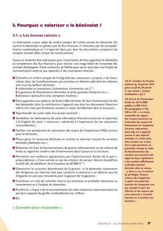 3. Pourquoi « valoriser » le bénévolat ? 
3.1. « Les bonnes raisons » 
La valorisation a pour objet de rendre compte de l’utilité sociale du bénévolat. Or, 
comme le bénévolat ne génère pas de flux financier, il n’entraîne pas de comptabi-lisation 
systématique et il n’apparaît donc pas dans les documents composant les 
comptes annuels (bilan, compte de résultat, annexe). 
Il peut en revanche être intéressant, pour l’association, de faire apparaître le bénévolat, 
en complément des flux financiers, pour donner une image fidèle de l’ensemble des 
activités développées. Cette recherche de fidélité peut servir aussi bien une finalité de 
communication externe que répondre à des motivations internes : 
n Connaître et rendre compte de l’intégralité des ressources « propres » de l’asso-ciation, 
donc de l’autofinancement, qui constitue un élément utile dans les relations 
avec tous les bailleurs de fonds : 
z collectivités ou institutions, (subventions, conventions, etc.)13 ; 
z organismes de financements (demandes de prêts, garanties d’emprunt, etc.) ; 
z donateurs (particuliers et/ou entreprises mécènes) ; 
n Faire apparaître aux bailleurs de fonds l’effet de levier de leurs financements du fait 
des bénévoles, dont la contribution n’apparaît pas dans les documents financiers 
même s’ils n’ont pas forcément vocation à rester durablement dans la structure ; 
n Appréhender les coûts réels d’un projet associatif ; 
n Sensibiliser les destinataires de cette information financière (internes et externes) 
à la fragilité de cette « ressource » bénévole à l’importance de son nécessaire 
renouvellement ; 
n Faciliter une perspective de valorisation des acquis de l’expérience (VAE), surtout 
pour le bénévole ; 
n Mieux gérer la ressource bénévole en sachant la valoriser (accueil de nouveaux 
bénévoles, fidélisation, etc.) ; 
n Relativiser les frais de fonctionnement, de gestion administrative ou de collecte de 
fonds au regard du nombre réel d’intervenants dans l’action et la structure ; 
n Permettre une meilleure appréciation, par l’administration fiscale, de la part « 
prépondérante » d’une activité en cas de création de secteur distinct (lucratif/non 
lucratif) afin de bénéficier de la franchise de 60 000 €14 ; 
n Démontrer le caractère désintéressé de la gestion : si le bénévolat, notamment 
des dirigeants, est valorisé, cela peut conduire a contrario à en déduire que les 
dirigeants ne sont pas rémunérés pour la gestion de l’organisme ; 
n Constituer un outil de contrôle interne qui constitue un préalable nécessaire au 
recensement et à l’analyse du bénévolat ; 
n Prendre le « risque » de la sous-estimation de cette ressource, notamment pour ne 
pas être suspecté de gonfler artificiellement les chiffres ; 
n Etc. 
« Connaître pour reconnaître » 
13) Cf. circulaire du Premier 
ministre du 18 janvier 2010 
parue au JO du 20 janvier 
et son annexe « manuel 
d’utilisation » § I.2 
14) Extrait de l’instruction 
fiscale du 18-12-2006 
publiée au BOI 4 H-5- 
06, paragraphes n°139, 
209 et 210 : « le critère 
comptable du rapport 
des recettes lucratives sur 
l’ensemble des moyens de 
financement de l’organisme 
(recettes, subventions, 
dons, legs, etc.) apparaît 
comme le plus objectif. 
Toutefois, ce critère peut, 
dans certains cas, ne pas 
être le plus pertinent, en 
particulier lorsque le mode 
de fonctionnement des 
activités non lucratives fait 
appel de façon significative 
à des soutiens difficilement 
évaluables (activité 
bénévole, dons en nature, 
...). Dans ce cas, il convient 
de privilégier d’autres 
critères afin d’apprécier 
le poids réel relatif des 
activités de l’organisme tels 
par exemple la part des 
effectifs ou des moyens qui 
sont consacrés à l’activité 
lucrative et à l’activité non 
lucrative. » 
BÉNÉVOLAT : VALORISATION COMPTABLE - 7 
 