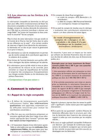 3.2. Les réserves ou les limites à la 
valorisation 
La valorisation comptable du bénévolat ne doit pas 
avoir pour effet, même involontairement, de flatter les 
documents comptables et financiers d’une association 
(budget, compte de résultat, demande de subvention, 
etc.). Elle doit au contraire contribuer à donner une 
image fidèle15 de l’action de l’association et donc amé-liorer 
la sincérité16 de ses comptes. 
Mais le choix de cette valorisation n’est pas anodin et 
le Comité de la Charte s’est fait l’écho, dans le cadre 
de ses réflexions sur le sujet17 , d’un certain nombre 
de réserves à l’égard d’une démarche de valorisation : 
Le bénévolat est un don et par nature la générosité 
n‘a ni prix ni mesure ; 
w La valorisation au coût de remplacement ne permet 
pas de rendre compte de la contribution apportée à 
la cohésion de la société ; 
w Les limites de l’activité bénévole sont parfois diffi-ciles 
à distinguer des tâches réalisées par les salariés; 
w La valorisation, parce qu’elle induit la mise en place 
de procédures de mesure et de contrôle, peut 
entraîner un risque de requalification de l’activité 
et emporter des conséquences d’assujettissement 
aux charges sociales, fiscales ou de réévaluation des 
polices d’assurance. 
« Comparaison n’est pas raison » 
4. Comment le valoriser ? 
4.1. Rappel de la règle comptable 
1. « À défaut de renseignements quantitatifs 
suf f i samment f iables , des informat ions 
qualitatives sont apportées, notamment sur 
les difficultés rencontrées pour évaluer les 
contributions concernées ». 
2. « Dès lors que ces contributions présentent un 
caractère significatif, elles font l’objet d’une infor-mation 
appropriée dans l’annexe18 portant sur 
leur nature et leur importance » ; 
3. « Si l’association dispose d’une information quanti-fiable 
et valorisable ainsi que de méthodes d’en-registrement 
fiables, elle peut opter pour leur 
inscription en comptabilité, c’est-à-dire à la fois : 
8 - BÉNÉVOLAT : VALORISATION Comptable 
➦ En comptes de classe 8 qui enregistrent : 
➛ au crédit du compte « 870. Bénévolat », la 
contribution ; 
➛ au débit du compte « 864. Personnel bénévole 
», en contrepartie, l’emploi correspondant. 
➦ Et au pied du compte de résultat, sous la rubrique 
« évaluation des contributions volontaires en 
nature », en deux colonnes de totaux égaux. 
Ce mode d’enregistrement en 
comptes de « charges » et de 
« produits » de classe 8 n’a pas 
d’incidence sur le résultat (excé-dent/ 
insuffisance ; bénéfice/perte). 
En revanche, il peut avoir un impact sur les ratios 
qui utilisent ces données financières (taux de couver-ture 
des frais de collecte des dons, taux de financements 
publics, etc.). 
Exemple pour un taux maximum de finan-cement 
public fixé à 80 % par une autorité 
(Etat ou collectivité) : 
1. Une association sollicite une subvention au titre 
d’une action de formation dont le coût financier est 
de 3 000 €. Le montant maximum de subvention 
publique est donc de 2 400 €€(3 000 X 80 %). 
2. Si les activités associatives sont mises en oeuvre 
grâce au bénévolat, la valorisation financière et 
comptable de ce concours bénévole (au dénomi-nateur 
du rapport de 80 %) à 600 € (par exemple 
parce que la prestation d’ingénierie et d’animation 
pédagogique est offerte), le budget total de l’ac-tion 
est de 3600 €, et le maximum de subventions 
publiques financières à 2 880 € (3 600 X 80 %). 
Apparaît à plusieurs reprises dans les textes le qualifi-catif 
« significatif ». Cette notion peut être appréciée 
diversement : 
w D’un point de vue quantitatif : nombre d’heures de 
bénévolat effectuées dans la structure, part rela-tive 
du bénévolat dans l’exercice des missions par 
rapport à celles qui sont assumées par les emplois 
salariés… 
w Ou sous un angle qualitatif, susceptible d’influencer 
une décision : par exemple de nombreuses organi-sations 
de solidarité soulignent que certains pans 
de leur activité ne pourraient pas être assurés ou 
développés sans les bénévoles. 
 