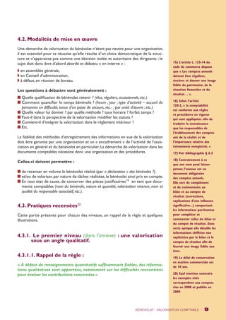 4.2. Modalités de mise en oeuvre 
Une démarche de valorisation du bénévolat n’étant pas neutre pour une organisation, 
il est essentiel pour sa réussite qu’elle résulte d’un choix démocratique de la struc-ture 
et n’apparaisse pas comme une décision isolée et autoritaire des dirigeants ; le 
sujet doit donc être d’abord abordé et débattu « en interne » : 
w en assemblée générale, 
w en Conseil d’administration, 
w à défaut, en réunion de bureau. 
Les questions à débattre sont généralement : 
n Quelle qualification de bénévolat retenir ? (élus, réguliers, occasionnels, etc.) 
n Comment quantifier le temps bénévole ? (heure ; jour ; type d’activité – accueil de 
personnes en difficulté, tenue d’un poste de secours, etc.- ; par unité d’oeuvre ; etc.) 
n Quelle valeur lui donner ? par quelle méthode ? taux horaire ? forfait temps ? 
n Faut-il dans la perspective de la valorisation modifier les statuts ? 
n Convient-il d’intégrer la valorisation dans le règlement intérieur ? 
n Etc. 
La fiabilité des méthodes d’enregistrement des informations en vue de la valorisation 
doit être garantie par une organisation et un « encadrement » de l’activité de l’asso-ciation 
en général et du bénévolat en particulier. La démarche de valorisation dans les 
documents comptables nécessite donc une organisation et des procédures. 
Celles-ci doivent permettre : 
n de recenser en volume le bénévolat réalisé (par « déclaration » des bénévoles ?) 
n et/ou de valoriser, par nature de tâches réalisées, le bénévolat ainsi pris en compte. 
n En tout état de cause, de conserver des pièces justificatives19 en tant que docu-ments 
comptables (nom du bénévole, nature et quantité, valorisation retenue, nom et 
qualité du responsable associatif, etc.). 
4.3. Pratiques recensées20 
Cette partie présente pour chacun des niveaux, un rappel de la règle et quelques 
illustrations. 
4.3.1. Le premier niveau (dans l’annexe) : une valorisation 
sous un angle qualitatif. 
4.3.1.1. Rappel de la règle : 
« À défaut de renseignements quantitatifs suffisamment fiables, des informa-tions 
qualitatives sont apportées, notamment sur les difficultés rencontrées 
pour évaluer les contributions concernées » 
15) L’article L. 123-14 du 
code de commerce dispose 
que « Les comptes annuels 
doivent être réguliers, 
sincères et donner une image 
fidèle du patrimoine, de la 
situation financière et du 
résultat… ». 
16) Selon l’article 
120-2, « la comptabilité 
est conforme aux règles 
et procédures en vigueur 
qui sont appliquées afin de 
traduire la connaissance 
que les responsables de 
l’établissement des comptes 
ont de la réalité et de 
l’importance relative des 
événements enregistrés. » 
17) Voir bibliographie § 6.3 
18) Contrairement à ce 
que son nom peut laisser 
penser, l’annexe est un 
document obligatoire 
des comptes annuels. 
Elle sert de complément 
et de commentaire au 
bilan et au compte de 
résultat (corrections, 
explications d’une influence 
significative...) comportant 
les informations pertinentes 
pour compléter et 
commenter celles du bilan et 
du compte de résultat. Dans 
cette optique elle détaille les 
informations chiffrées non 
explicitées par le bilan et le 
compte de résultat afin de 
fournir une image fidèle aux 
tiers. 
19) Le délai de conservation 
en matière commerciale est 
de 10 ans. 
20) Sauf mention contraire 
les exemples cités 
correspondent aux comptes 
clos en 2008 et publiés en 
2009. 
BÉNÉVOLAT : VALORISATION COMPTABLE - 9 
 