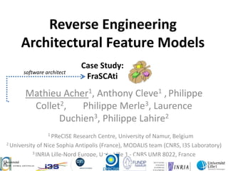 Reverse Engineering
     Architectural Feature Models
                            Case Study:
      software architect
                             FraSCAti
       Mathieu Acher1, Anthony Cleve1 , Philippe
        Collet2,   Philippe Merle3, Laurence
              Duchien3, Philippe Lahire2
                1 PReCISE   Research Centre, University of Namur, Belgium
2 University of Nice Sophia Antipolis (France), MODALIS team (CNRS, I3S Laboratory)

           3 INRIA Lille-Nord Europe, Univ. Lille 1 - CNRS UMR 8022, France
 