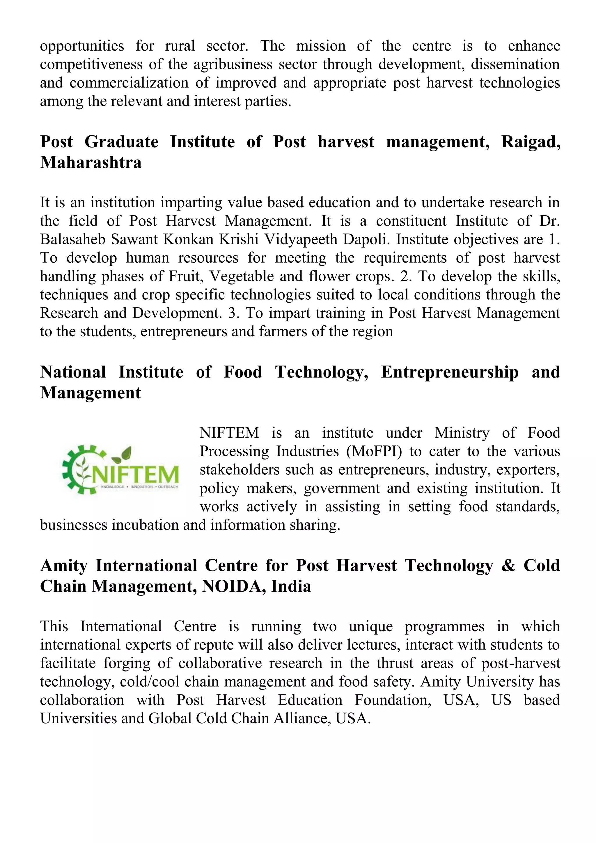opportunities for rural sector. The mission of the centre is to enhance
competitiveness of the agribusiness sector through development, dissemination
and commercialization of improved and appropriate post harvest technologies
among the relevant and interest parties.
Post Graduate Institute of Post harvest management, Raigad,
Maharashtra
It is an institution imparting value based education and to undertake research in
the field of Post Harvest Management. It is a constituent Institute of Dr.
Balasaheb Sawant Konkan Krishi Vidyapeeth Dapoli. Institute objectives are 1.
To develop human resources for meeting the requirements of post harvest
handling phases of Fruit, Vegetable and flower crops. 2. To develop the skills,
techniques and crop specific technologies suited to local conditions through the
Research and Development. 3. To impart training in Post Harvest Management
to the students, entrepreneurs and farmers of the region
National Institute of Food Technology, Entrepreneurship and
Management
NIFTEM is an institute under Ministry of Food
Processing Industries (MoFPI) to cater to the various
stakeholders such as entrepreneurs, industry, exporters,
policy makers, government and existing institution. It
works actively in assisting in setting food standards,
businesses incubation and information sharing.
Amity International Centre for Post Harvest Technology & Cold
Chain Management, NOIDA, India
This International Centre is running two unique programmes in which
international experts of repute will also deliver lectures, interact with students to
facilitate forging of collaborative research in the thrust areas of post-harvest
technology, cold/cool chain management and food safety. Amity University has
collaboration with Post Harvest Education Foundation, USA, US based
Universities and Global Cold Chain Alliance, USA.
 