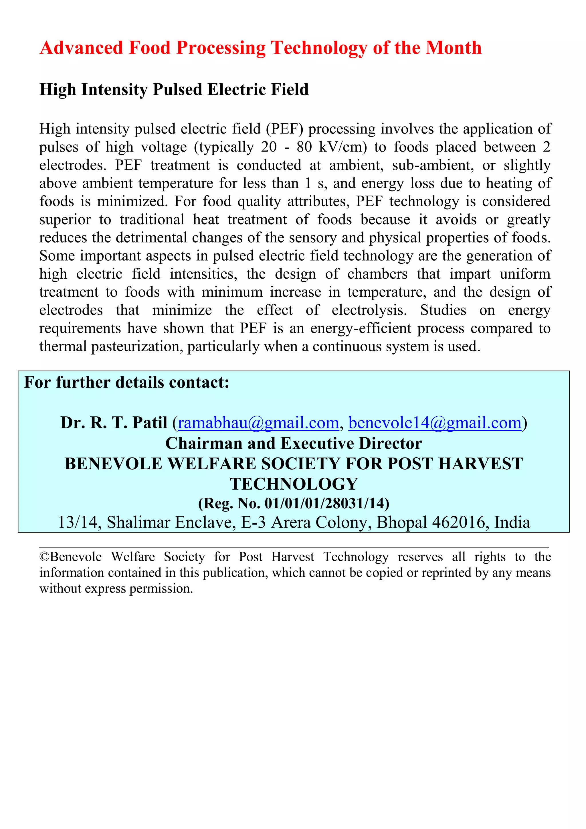 Advanced Food Processing Technology of the Month
High Intensity Pulsed Electric Field
High intensity pulsed electric field (PEF) processing involves the application of
pulses of high voltage (typically 20 - 80 kV/cm) to foods placed between 2
electrodes. PEF treatment is conducted at ambient, sub-ambient, or slightly
above ambient temperature for less than 1 s, and energy loss due to heating of
foods is minimized. For food quality attributes, PEF technology is considered
superior to traditional heat treatment of foods because it avoids or greatly
reduces the detrimental changes of the sensory and physical properties of foods.
Some important aspects in pulsed electric field technology are the generation of
high electric field intensities, the design of chambers that impart uniform
treatment to foods with minimum increase in temperature, and the design of
electrodes that minimize the effect of electrolysis. Studies on energy
requirements have shown that PEF is an energy-efficient process compared to
thermal pasteurization, particularly when a continuous system is used.
For further details contact:
Dr. R. T. Patil (ramabhau@gmail.com, benevole14@gmail.com)
Chairman and Executive Director
BENEVOLE WELFARE SOCIETY FOR POST HARVEST
TECHNOLOGY
(Reg. No. 01/01/01/28031/14)
13/14, Shalimar Enclave, E-3 Arera Colony, Bhopal 462016, India
__________________________________________________________________________
©Benevole Welfare Society for Post Harvest Technology reserves all rights to the
information contained in this publication, which cannot be copied or reprinted by any means
without express permission.
 