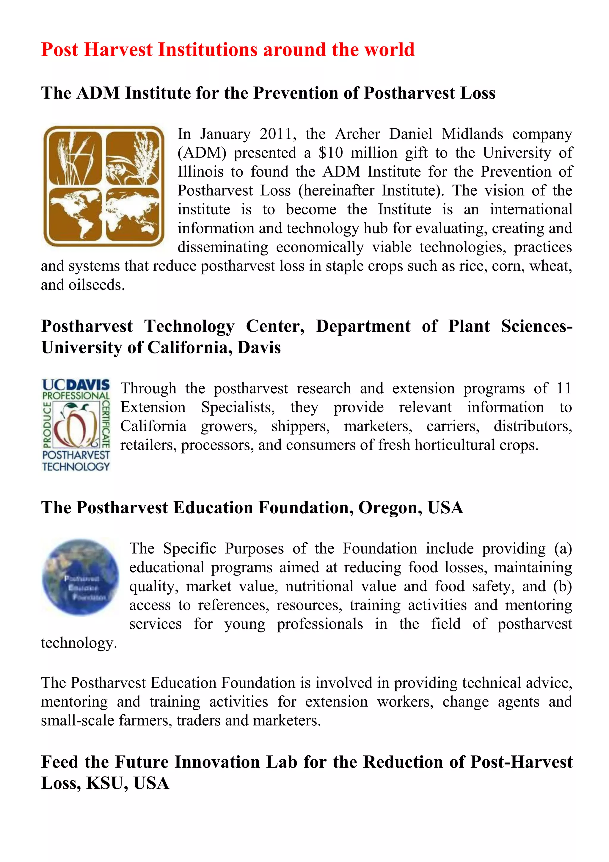 Post Harvest Institutions around the world
The ADM Institute for the Prevention of Postharvest Loss
In January 2011, the Archer Daniel Midlands company
(ADM) presented a $10 million gift to the University of
Illinois to found the ADM Institute for the Prevention of
Postharvest Loss (hereinafter Institute). The vision of the
institute is to become the Institute is an international
information and technology hub for evaluating, creating and
disseminating economically viable technologies, practices
and systems that reduce postharvest loss in staple crops such as rice, corn, wheat,
and oilseeds.
Postharvest Technology Center, Department of Plant Sciences-
University of California, Davis
Through the postharvest research and extension programs of 11
Extension Specialists, they provide relevant information to
California growers, shippers, marketers, carriers, distributors,
retailers, processors, and consumers of fresh horticultural crops.
The Postharvest Education Foundation, Oregon, USA
The Specific Purposes of the Foundation include providing (a)
educational programs aimed at reducing food losses, maintaining
quality, market value, nutritional value and food safety, and (b)
access to references, resources, training activities and mentoring
services for young professionals in the field of postharvest
technology.
The Postharvest Education Foundation is involved in providing technical advice,
mentoring and training activities for extension workers, change agents and
small-scale farmers, traders and marketers.
Feed the Future Innovation Lab for the Reduction of Post-Harvest
Loss, KSU, USA
 