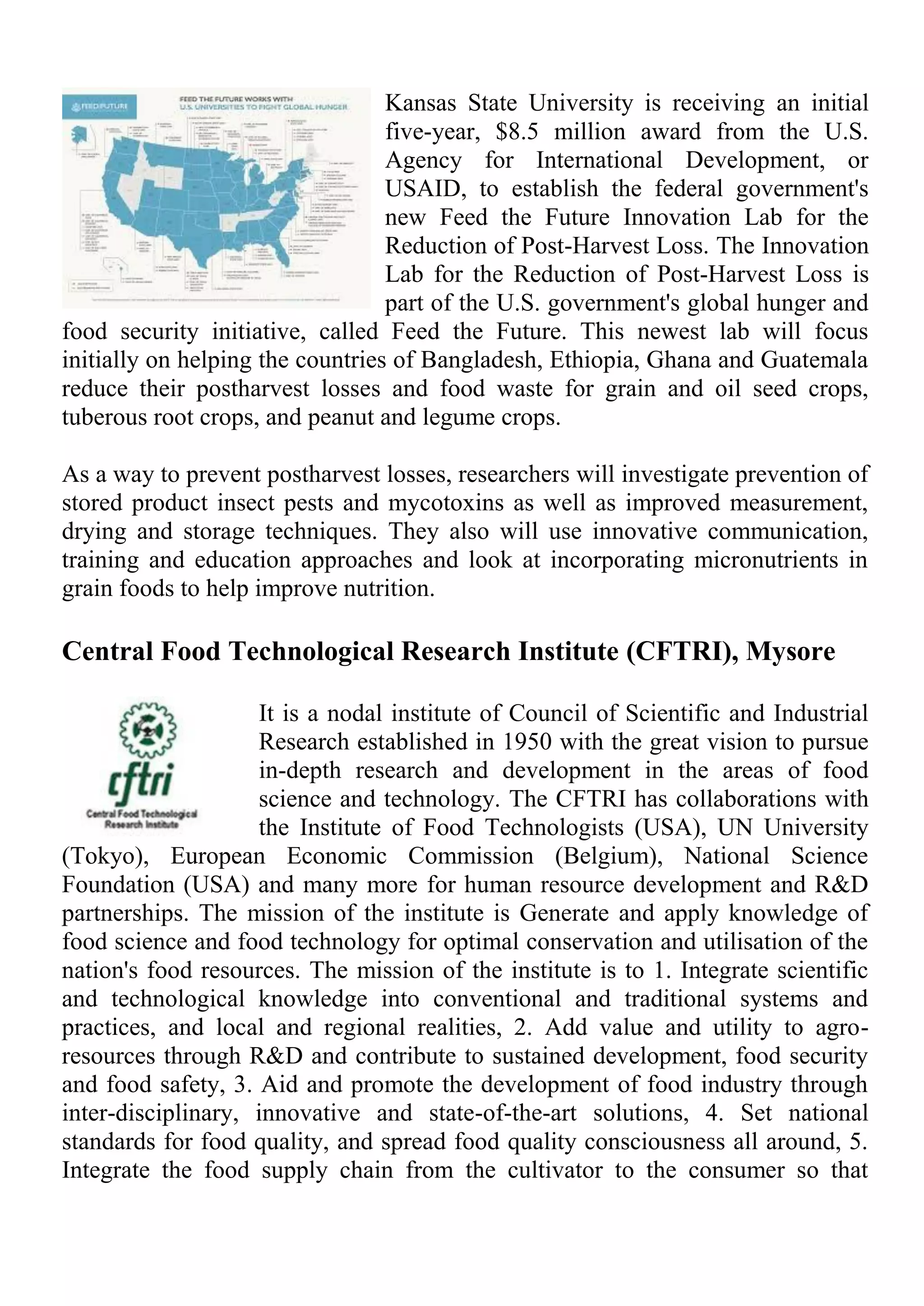 Kansas State University is receiving an initial
five-year, $8.5 million award from the U.S.
Agency for International Development, or
USAID, to establish the federal government's
new Feed the Future Innovation Lab for the
Reduction of Post-Harvest Loss. The Innovation
Lab for the Reduction of Post-Harvest Loss is
part of the U.S. government's global hunger and
food security initiative, called Feed the Future. This newest lab will focus
initially on helping the countries of Bangladesh, Ethiopia, Ghana and Guatemala
reduce their postharvest losses and food waste for grain and oil seed crops,
tuberous root crops, and peanut and legume crops.
As a way to prevent postharvest losses, researchers will investigate prevention of
stored product insect pests and mycotoxins as well as improved measurement,
drying and storage techniques. They also will use innovative communication,
training and education approaches and look at incorporating micronutrients in
grain foods to help improve nutrition.
Central Food Technological Research Institute (CFTRI), Mysore
It is a nodal institute of Council of Scientific and Industrial
Research established in 1950 with the great vision to pursue
in-depth research and development in the areas of food
science and technology. The CFTRI has collaborations with
the Institute of Food Technologists (USA), UN University
(Tokyo), European Economic Commission (Belgium), National Science
Foundation (USA) and many more for human resource development and R&D
partnerships. The mission of the institute is Generate and apply knowledge of
food science and food technology for optimal conservation and utilisation of the
nation's food resources. The mission of the institute is to 1. Integrate scientific
and technological knowledge into conventional and traditional systems and
practices, and local and regional realities, 2. Add value and utility to agro-
resources through R&D and contribute to sustained development, food security
and food safety, 3. Aid and promote the development of food industry through
inter-disciplinary, innovative and state-of-the-art solutions, 4. Set national
standards for food quality, and spread food quality consciousness all around, 5.
Integrate the food supply chain from the cultivator to the consumer so that
 