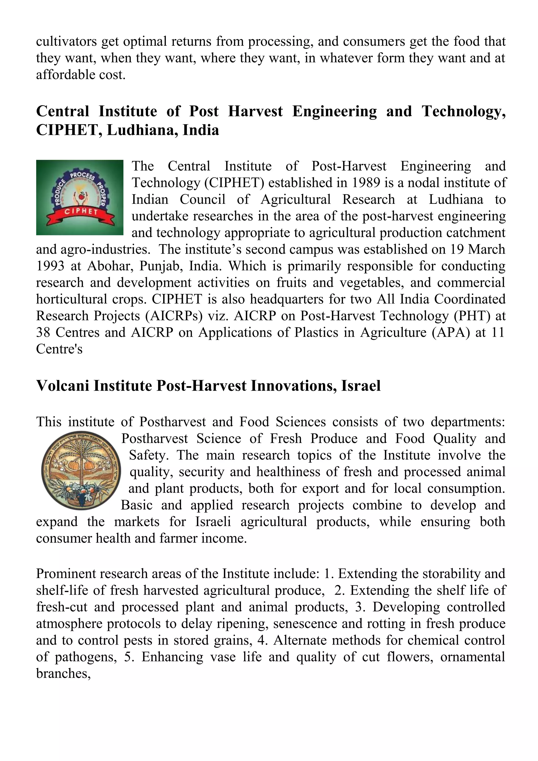 cultivators get optimal returns from processing, and consumers get the food that
they want, when they want, where they want, in whatever form they want and at
affordable cost.
Central Institute of Post Harvest Engineering and Technology,
CIPHET, Ludhiana, India
The Central Institute of Post-Harvest Engineering and
Technology (CIPHET) established in 1989 is a nodal institute of
Indian Council of Agricultural Research at Ludhiana to
undertake researches in the area of the post-harvest engineering
and technology appropriate to agricultural production catchment
and agro-industries. The institute’s second campus was established on 19 March
1993 at Abohar, Punjab, India. Which is primarily responsible for conducting
research and development activities on fruits and vegetables, and commercial
horticultural crops. CIPHET is also headquarters for two All India Coordinated
Research Projects (AICRPs) viz. AICRP on Post-Harvest Technology (PHT) at
38 Centres and AICRP on Applications of Plastics in Agriculture (APA) at 11
Centre's
Volcani Institute Post-Harvest Innovations, Israel
This institute of Postharvest and Food Sciences consists of two departments:
Postharvest Science of Fresh Produce and Food Quality and
Safety. The main research topics of the Institute involve the
quality, security and healthiness of fresh and processed animal
and plant products, both for export and for local consumption.
Basic and applied research projects combine to develop and
expand the markets for Israeli agricultural products, while ensuring both
consumer health and farmer income.
Prominent research areas of the Institute include: 1. Extending the storability and
shelf-life of fresh harvested agricultural produce, 2. Extending the shelf life of
fresh-cut and processed plant and animal products, 3. Developing controlled
atmosphere protocols to delay ripening, senescence and rotting in fresh produce
and to control pests in stored grains, 4. Alternate methods for chemical control
of pathogens, 5. Enhancing vase life and quality of cut flowers, ornamental
branches,
 