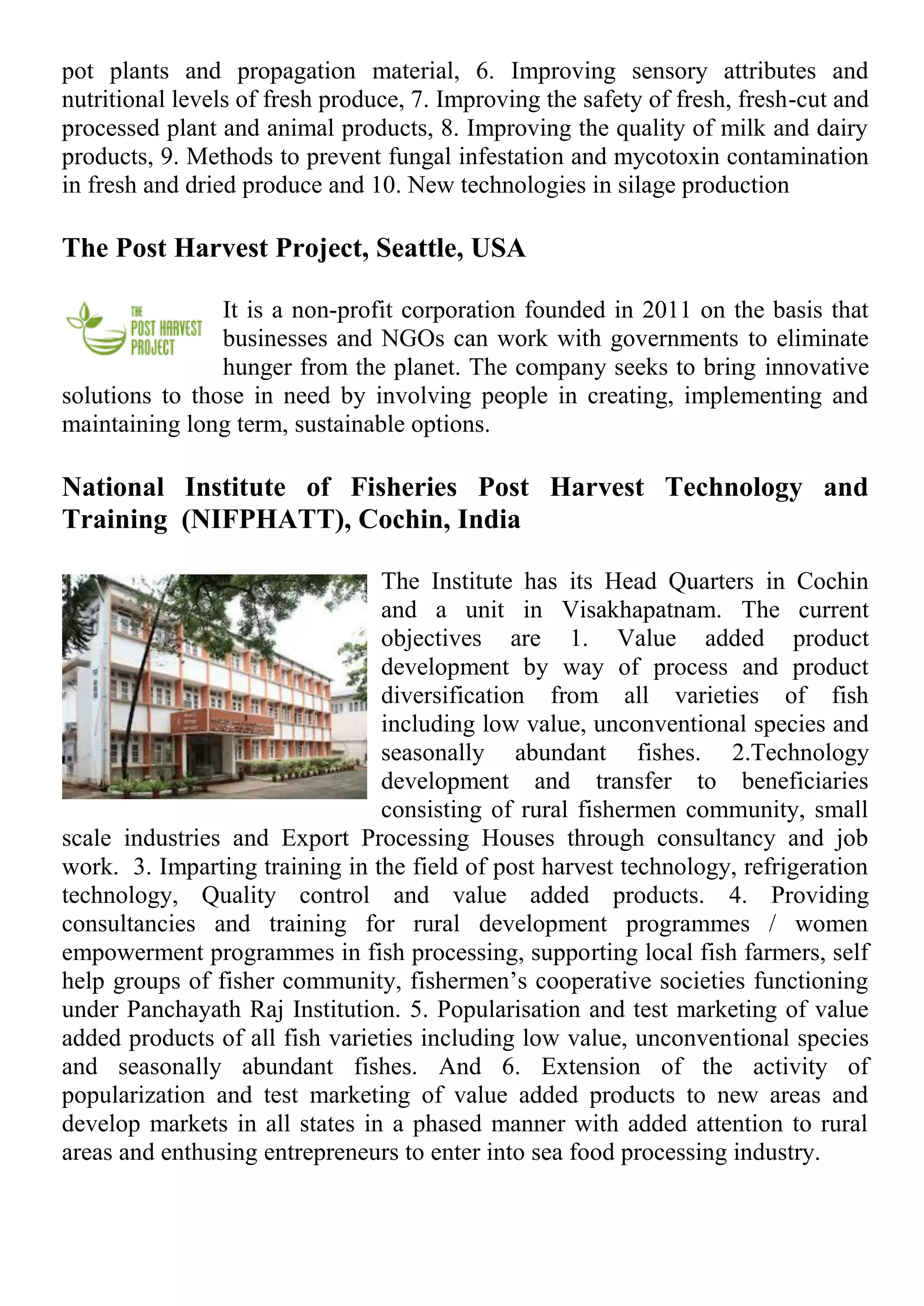 pot plants and propagation material, 6. Improving sensory attributes and
nutritional levels of fresh produce, 7. Improving the safety of fresh, fresh-cut and
processed plant and animal products, 8. Improving the quality of milk and dairy
products, 9. Methods to prevent fungal infestation and mycotoxin contamination
in fresh and dried produce and 10. New technologies in silage production
The Post Harvest Project, Seattle, USA
It is a non-profit corporation founded in 2011 on the basis that
businesses and NGOs can work with governments to eliminate
hunger from the planet. The company seeks to bring innovative
solutions to those in need by involving people in creating, implementing and
maintaining long term, sustainable options.
National Institute of Fisheries Post Harvest Technology and
Training (NIFPHATT), Cochin, India
The Institute has its Head Quarters in Cochin
and a unit in Visakhapatnam. The current
objectives are 1. Value added product
development by way of process and product
diversification from all varieties of fish
including low value, unconventional species and
seasonally abundant fishes. 2.Technology
development and transfer to beneficiaries
consisting of rural fishermen community, small
scale industries and Export Processing Houses through consultancy and job
work. 3. Imparting training in the field of post harvest technology, refrigeration
technology, Quality control and value added products. 4. Providing
consultancies and training for rural development programmes / women
empowerment programmes in fish processing, supporting local fish farmers, self
help groups of fisher community, fishermen’s cooperative societies functioning
under Panchayath Raj Institution. 5. Popularisation and test marketing of value
added products of all fish varieties including low value, unconventional species
and seasonally abundant fishes. And 6. Extension of the activity of
popularization and test marketing of value added products to new areas and
develop markets in all states in a phased manner with added attention to rural
areas and enthusing entrepreneurs to enter into sea food processing industry.
 