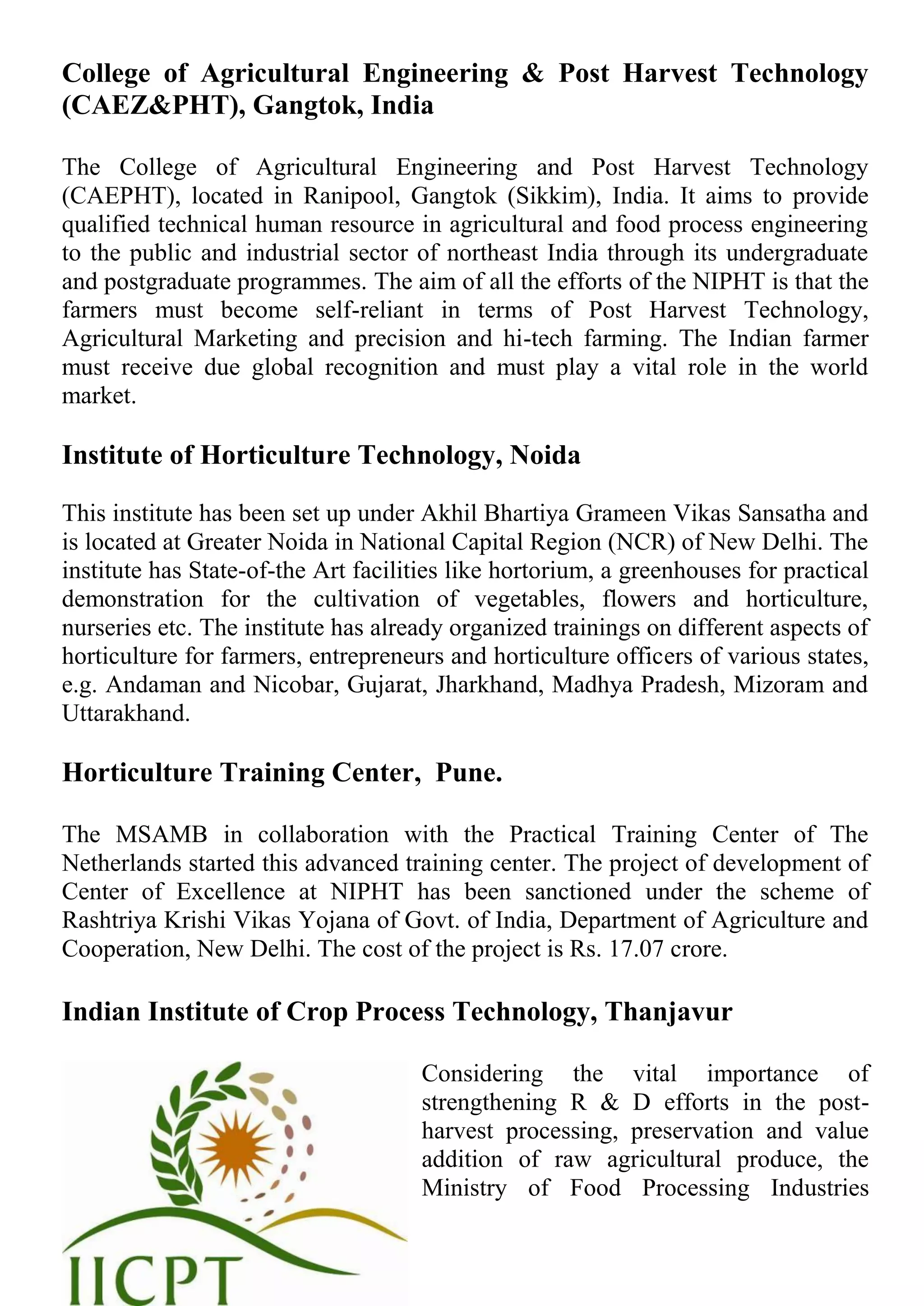 College of Agricultural Engineering & Post Harvest Technology
(CAEZ&PHT), Gangtok, India
The College of Agricultural Engineering and Post Harvest Technology
(CAEPHT), located in Ranipool, Gangtok (Sikkim), India. It aims to provide
qualified technical human resource in agricultural and food process engineering
to the public and industrial sector of northeast India through its undergraduate
and postgraduate programmes. The aim of all the efforts of the NIPHT is that the
farmers must become self-reliant in terms of Post Harvest Technology,
Agricultural Marketing and precision and hi-tech farming. The Indian farmer
must receive due global recognition and must play a vital role in the world
market.
Institute of Horticulture Technology, Noida
This institute has been set up under Akhil Bhartiya Grameen Vikas Sansatha and
is located at Greater Noida in National Capital Region (NCR) of New Delhi. The
institute has State-of-the Art facilities like hortorium, a greenhouses for practical
demonstration for the cultivation of vegetables, flowers and horticulture,
nurseries etc. The institute has already organized trainings on different aspects of
horticulture for farmers, entrepreneurs and horticulture officers of various states,
e.g. Andaman and Nicobar, Gujarat, Jharkhand, Madhya Pradesh, Mizoram and
Uttarakhand.
Horticulture Training Center, Pune.
The MSAMB in collaboration with the Practical Training Center of The
Netherlands started this advanced training center. The project of development of
Center of Excellence at NIPHT has been sanctioned under the scheme of
Rashtriya Krishi Vikas Yojana of Govt. of India, Department of Agriculture and
Cooperation, New Delhi. The cost of the project is Rs. 17.07 crore.
Indian Institute of Crop Process Technology, Thanjavur
Considering the vital importance of
strengthening R & D efforts in the post-
harvest processing, preservation and value
addition of raw agricultural produce, the
Ministry of Food Processing Industries
 
