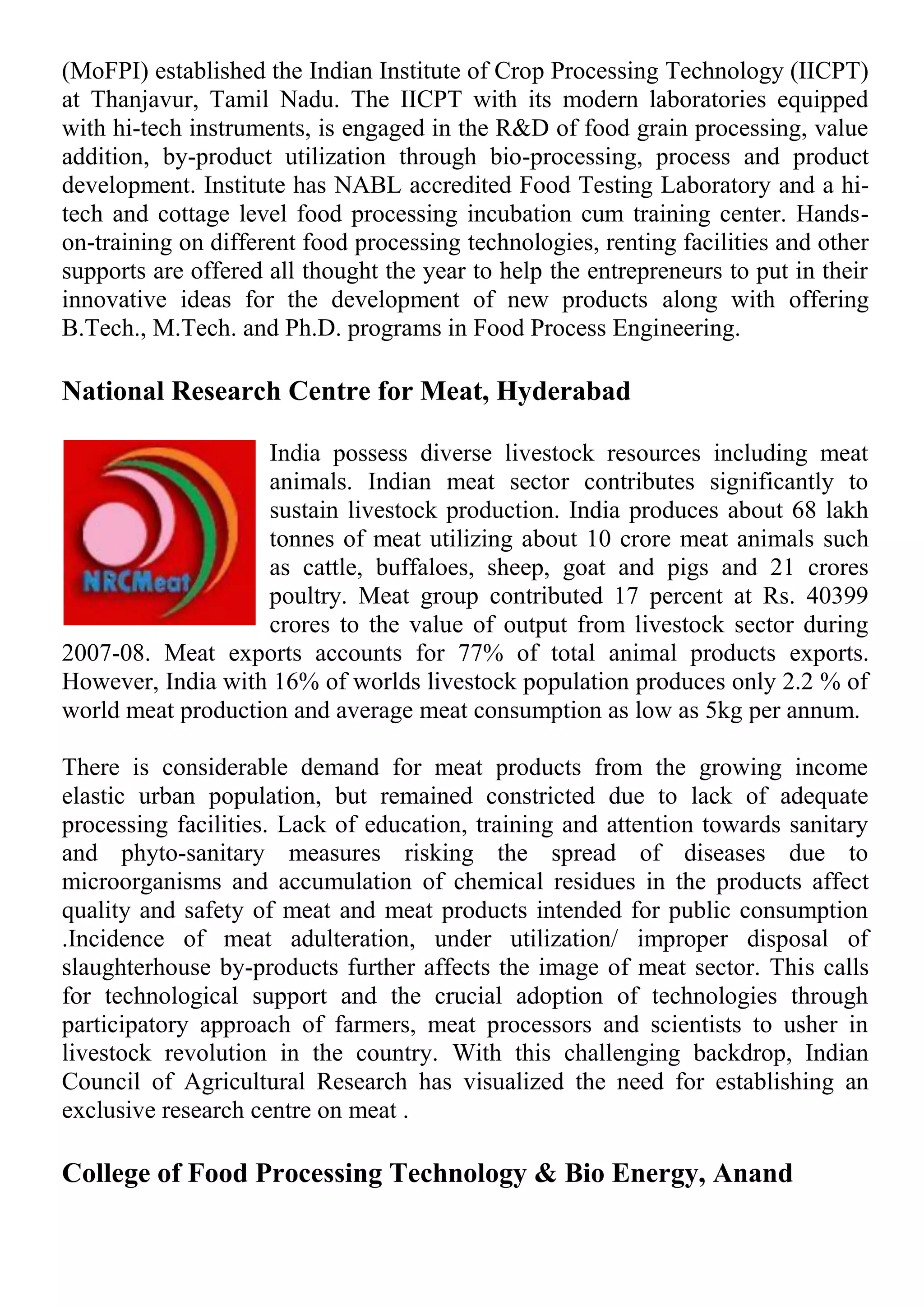(MoFPI) established the Indian Institute of Crop Processing Technology (IICPT)
at Thanjavur, Tamil Nadu. The IICPT with its modern laboratories equipped
with hi-tech instruments, is engaged in the R&D of food grain processing, value
addition, by-product utilization through bio-processing, process and product
development. Institute has NABL accredited Food Testing Laboratory and a hi-
tech and cottage level food processing incubation cum training center. Hands-
on-training on different food processing technologies, renting facilities and other
supports are offered all thought the year to help the entrepreneurs to put in their
innovative ideas for the development of new products along with offering
B.Tech., M.Tech. and Ph.D. programs in Food Process Engineering.
National Research Centre for Meat, Hyderabad
India possess diverse livestock resources including meat
animals. Indian meat sector contributes significantly to
sustain livestock production. India produces about 68 lakh
tonnes of meat utilizing about 10 crore meat animals such
as cattle, buffaloes, sheep, goat and pigs and 21 crores
poultry. Meat group contributed 17 percent at Rs. 40399
crores to the value of output from livestock sector during
2007-08. Meat exports accounts for 77% of total animal products exports.
However, India with 16% of worlds livestock population produces only 2.2 % of
world meat production and average meat consumption as low as 5kg per annum.
There is considerable demand for meat products from the growing income
elastic urban population, but remained constricted due to lack of adequate
processing facilities. Lack of education, training and attention towards sanitary
and phyto-sanitary measures risking the spread of diseases due to
microorganisms and accumulation of chemical residues in the products affect
quality and safety of meat and meat products intended for public consumption
.Incidence of meat adulteration, under utilization/ improper disposal of
slaughterhouse by-products further affects the image of meat sector. This calls
for technological support and the crucial adoption of technologies through
participatory approach of farmers, meat processors and scientists to usher in
livestock revolution in the country. With this challenging backdrop, Indian
Council of Agricultural Research has visualized the need for establishing an
exclusive research centre on meat .
College of Food Processing Technology & Bio Energy, Anand
 