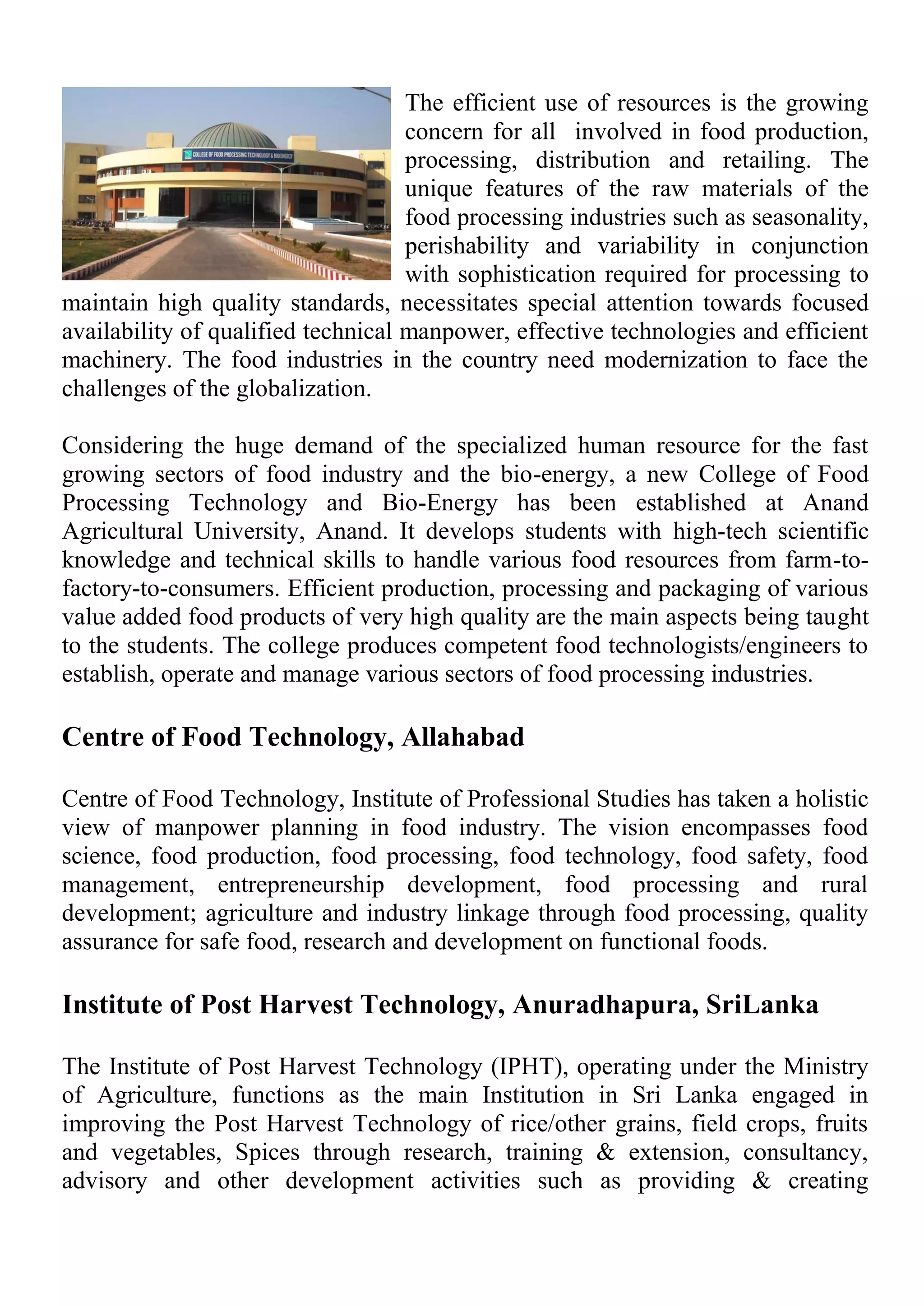The efficient use of resources is the growing
concern for all involved in food production,
processing, distribution and retailing. The
unique features of the raw materials of the
food processing industries such as seasonality,
perishability and variability in conjunction
with sophistication required for processing to
maintain high quality standards, necessitates special attention towards focused
availability of qualified technical manpower, effective technologies and efficient
machinery. The food industries in the country need modernization to face the
challenges of the globalization.
Considering the huge demand of the specialized human resource for the fast
growing sectors of food industry and the bio-energy, a new College of Food
Processing Technology and Bio-Energy has been established at Anand
Agricultural University, Anand. It develops students with high-tech scientific
knowledge and technical skills to handle various food resources from farm-to-
factory-to-consumers. Efficient production, processing and packaging of various
value added food products of very high quality are the main aspects being taught
to the students. The college produces competent food technologists/engineers to
establish, operate and manage various sectors of food processing industries.
Centre of Food Technology, Allahabad
Centre of Food Technology, Institute of Professional Studies has taken a holistic
view of manpower planning in food industry. The vision encompasses food
science, food production, food processing, food technology, food safety, food
management, entrepreneurship development, food processing and rural
development; agriculture and industry linkage through food processing, quality
assurance for safe food, research and development on functional foods.
Institute of Post Harvest Technology, Anuradhapura, SriLanka
The Institute of Post Harvest Technology (IPHT), operating under the Ministry
of Agriculture, functions as the main Institution in Sri Lanka engaged in
improving the Post Harvest Technology of rice/other grains, field crops, fruits
and vegetables, Spices through research, training & extension, consultancy,
advisory and other development activities such as providing & creating
 