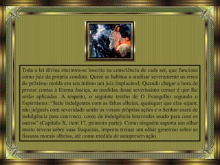 Toda a lei divina encontra-se inscrita na consciência de cada ser, que funciona
como juiz da própria conduta. Quem se habitua a analisar severamente os erros
do próximo molda em seu íntimo um juiz implacável. Quando chegar a hora de
prestar contas à Eterna Justiça, as medidas desse severíssimo censor é que lhe
serão aplicadas. A respeito, o seguinte trecho de O Evangelho segundo o
Espiritismo: “Sede indulgentes com as faltas alheias, quaisquer que elas sejam;
não julgueis com severidade senão as vossas próprias ações e o Senhor usará de
indulgência para convosco, como de indulgência houverdes usado para com os
outros” (Capítulo X, item 17, primeira parte). Como ninguém suporta um olhar
muito severo sobre suas fraquezas, importa treinar um olhar generoso sobre as
fissuras morais alheias, até como medida de autopreservação.
 