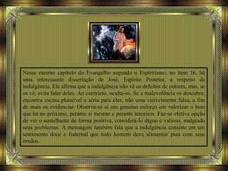 Nesse mesmo capítulo do Evangelho segundo o Espiritismo, no item 16, há
uma interessante dissertação de José, Espírito Protetor, a respeito da
indulgência. Ele afirma que a indulgência não vê os defeitos de outrem, mas, se
os vê, evita falar deles. Ao contrário, oculta-os. Se a malevolência os descobre,
encontra escusa plausível e séria para eles, não uma visivelmente falsa, a fim
de mais os evidenciar. Observa-se aí um genuíno esforço em valorizar o bem
que há no próximo, perante si mesmo e perante terceiros. Faz-se efetiva opção
de ver o semelhante de forma positiva, considerá-lo digno e valioso, malgrado
seus problemas. A mensagem também fala que a indulgência consiste em um
sentimento doce e fraternal que todo homem deve alimentar para com seus
irmãos.
 