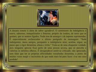 A doçura remete à ideia de sabor agradável. O sentimento da indulgência é
suave, saboroso, tranquilizador e fraterno, próprio de irmãos, de seres que se
gostam, que se sentem ligados. Nada tem de amargor e de ásperas reprimendas.
É especialmente esclarecedor o último parágrafo da mensagem: “Sede
indulgentes, meus amigos, porquanto a indulgência atrai, acalma, ergue, ao
passo que o rigor desanima, afasta e irrita.” Trata-se de uma eloquente verdade,
pois ninguém aprecia ficar perto de uma pessoa severa, que só percebe e
valoriza os defeitos alheios. É desagradável sentir-se criticado, não apreciado,
sem falar que ter as próprias dificuldades ressaltadas desanima, a ponto de
muitas vezes surgir o raciocínio de que nada mais há para fazer: é-se um caso
perdido!
 
