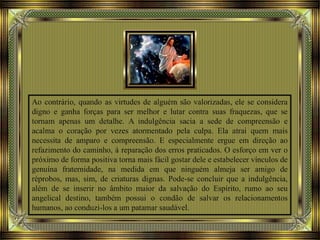Ao contrário, quando as virtudes de alguém são valorizadas, ele se considera
digno e ganha forças para ser melhor e lutar contra suas fraquezas, que se
tornam apenas um detalhe. A indulgência sacia a sede de compreensão e
acalma o coração por vezes atormentado pela culpa. Ela atrai quem mais
necessita de amparo e compreensão. E especialmente ergue em direção ao
refazimento do caminho, à reparação dos erros praticados. O esforço em ver o
próximo de forma positiva torna mais fácil gostar dele e estabelecer vínculos de
genuína fraternidade, na medida em que ninguém almeja ser amigo de
réprobos, mas, sim, de criaturas dignas. Pode-se concluir que a indulgência,
além de se inserir no âmbito maior da salvação do Espírito, rumo ao seu
angelical destino, também possui o condão de salvar os relacionamentos
humanos, ao conduzi-los a um patamar saudável.
 