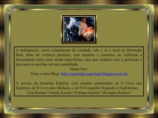 A indulgência, como componente da caridade, não é só a meta (a libertação
final, fruto da vivência perfeita), mas também o caminho, ao viabilizar a
fraternidade entre seres ainda imperfeitos, mas que sonham com a perfeição e
precisam se auxiliar em sua caminhada.
Muita Paz!
Visite o meu Blog: http://espiritual-espiritual.blogspot.com.br
A serviço da Doutrina Espírita; com estudos comentados de O Livro dos
Espíritos, de O Livro dos Médiuns, e de O Evangelho Segundo o Espiritismo.
Leia Kardec! Estude Kardec! Pratique Kardec! Divulgue Kardec!
 