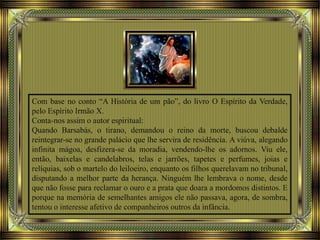 Com base no conto “A História de um pão”, do livro O Espírito da Verdade,
pelo Espírito Irmão X.
Conta-nos assim o autor espiritual:
Quando Barsabás, o tirano, demandou o reino da morte, buscou debalde
reintegrar-se no grande palácio que lhe servira de residência. A viúva, alegando
infinita mágoa, desfizera-se da moradia, vendendo-lhe os adornos. Viu ele,
então, baixelas e candelabros, telas e jarrões, tapetes e perfumes, joias e
relíquias, sob o martelo do leiloeiro, enquanto os filhos querelavam no tribunal,
disputando a melhor parte da herança. Ninguém lhe lembrava o nome, desde
que não fosse para reclamar o ouro e a prata que doara a mordomos distintos. E
porque na memória de semelhantes amigos ele não passava, agora, de sombra,
tentou o interesse afetivo de companheiros outros da infância.
 
