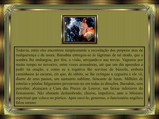 Todavia, entre eles encontrou simplesmente a recordação dos próprios atos de
malquerença e de usura. Barsabás entregou-se às lágrimas de tal modo, que a
sombra lhe embargou, por fim, a visão, arrojando-o nas trevas. Vagueou por
muito tempo no nevoeiro, entre vozes acusadoras, até que um dia aprendeu a
pedir na oração, e como se a rogativa lhe servisse de bússola, embora
caminhasse às escuras, eis que, de súbito, se lhe extingue a cegueira e ele vê,
diante de seus passos, um santuário sublime, faiscante de luzes. Milhões de
estrelas e pétalas fulgurantes povoavam-no em todas as direções. Barsabás, sem
perceber, alcançara a Casa das Preces de Louvor, nas faixas inferiores do
firmamento. Não obstante deslumbrado, chorou, impulsivo, ante o Ministro
espiritual que velava no pórtico. Após ouvi-lo, generoso, o funcionário angélico
falou sereno:
 